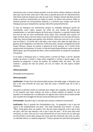 146
146
solucionava com o menor esforço possível. A lei do menor esforço. Deixava a tinta do
jeito que caia da tela, tanto que é tido como o grande percursor do impressionismo,
não tinhaa nada de maquiar para não ver que errou. Ortega e Gasset vão dizer que até
então na pintura renascentista em todos os países, só existia uma pintura, todos os
pintores queriam ser renascentistas italianos, e o primeiro que rompeu com isso foi
Velasquez por puro relaxamento e porque não tinha comprometimento.
O caso de Velasquez era interessante porque na realidade Velasquez queria ser
reconhecido como nobre, porque ele vinha de uma família de portugueses
empobrecidos e o avô dele emigrou do Porto para a Espanha, e a grande tristeza dele
era essa de não ser mais reconhecido como nobre. Esse chamado para ocupar um
lugar na Corte, dava a ele esse status a que ele tanto aspirava e era isso que ele queria,
nada mais. Nunca brigou para ganhar mais dinheiro, tanto que uma vez o rei, eu acho
que era Filipe II... Eu tenho até a vida dele, e por acaso, sem saber de nada disso, eu
gostava de ler biografias e um belo dia, há 40 anos atrás, comprei a biografia do Conde
Duque Olivares, porque era grosso e gostava de livros grossos, eu li muitos livros
porque eram livros grossos. Eu tanto li a vida de Conde Duque Olivares, como a vida de
Albert Speer, que foi arquiteto de Hitler, como os Mund-bork. Eu sempre fui tarado por
livro grosso.
O rei pediu a Velasquez para ir a Roma pintar o retrato do Papa, e ele foi. Quando
acabou de pintar o retrato o Papa achou magnífico o retrato e queria pagar a ele.
Quando foi perguntar o preço do quadro, do trabalho dele, ele disse: “De jeito
nenhum.”, porque ele não era pintor, ele era um nobre. Ele não queria receber
dinheiro.
(Oitava gravação)
(Gravação muito pequena.)
(Nona gravação)
JoséClaudio: O Papa ficou tão desconsolado porque não pôde pagar a Velasquez que
deu a ele uma corrente de ouro que valia dez vezes o dinheiro que ele ia dar a
Velasquez.
Enquanto os pintores viviam se matando para chegar até o papado, ele chegou lá ao
rei da Espanha sem fazer esforço, ele viveu o tempo todinho no palácio, só saia
quando o rei mandava ele ir na Itália para ver alguma coisa. Outro dia eu estava vendo
que o quadro do Correggio foi ele que trouxe da Itália para o Prado.
Entrevistador: Quando é que o mercado aqui começa a saída por encomenda?
JoséClaudio: Pois é, quando Seu Felisardodisse isso... Eu perguntei a ele o que ele
queria e ele imediatamente me disse: “Um índio flechando uma Arara!”, eu disse:
“Olha, muita gente quer um quadro, mas não tem quem pergunte a ele o que é que
ele quer, não tem que ofereça a ele o que é que ele quer.”. Aí foi uma coisa mais
comercial, eu acho. Uma vez eu li uma entrevista de um cara muito rico, eu acho que
era Paul Greet o nome dele, porque ele nunca quis dar entrevista, deu uma, eu acho,
na vida dele inteira, e o reporte perguntou: “O que a pessoa tem que fazer para ganhar
 