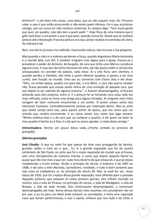 147
147
dinheiro?”, e ele disse três coisas, uma delas, que eu não esqueci mais, foi: Procurar
saber o que é que estão procurando e não existe quem ofereça. Foi o que aconteceu
comigo, sem eu nunca ter tido nenhum comercial. Eu sempre digo: “Tem muita gente
que quer um quadro, mas não tem a quem pedir.”. Hoje ficou de uma maneira que é
gafe você dizer a um pintor o que é que quer, quando nunca foi. Desde que se conhece
pintura até a Revolução Francesa pintura era isso, pintor recebia encomendas do clero,
da nobreza e tal.
Bem, isso daí eu já estou me exibindo, mostrando cultura, não era essa a tua pergunta.
Mas quando o clero e a nobreza perderam a força, quando degolaram Maria Antonieta
e o marido dela, Luís XVI. E também ninguém mais ligava para a Igreja. Passou-se a
prevalecer o poder do dinheiro, do burguês, do cara que tinha uma fábrica e produzia
alguma coisa. E esse daí não tinha interesse em arte, ele não queria exibir o retrato dos
antepassados no corredor do palácio, nada disso. Aí a arte ficou sem clientela, e
quando perdeu a clientela, não tinha a quem oferecer quadros, e passou a ser esse
zumbi, sem função no mundo. Uma vez eu conversei com Cícero Dias e ele disse:
“Olha, na minha época, quadro era para dar, e era difícil, o cara não queria receber
não, ficava pensado que estava sendo vítima de uma armação ali daquele cara, que
isso depois ia ser cobrado de alguma maneira.”, e ficaram desempregados, aí ficaram
pintando para eles próprios, entre si. E a pintura foi se tornando uma coisa cada vez
mais refinada, como se fosse uma droga para alguns iniciados. Aí ninguém mais tinha
coragem de fazer nenhuma encomenda a um pintor. O pintor estava acima dos
interesses humanos. Contraditoriamente pintava por inspiração divina. Mas eu acho
que existe campo para isso, para aquele pintor da época, que era como que um
artesão que recebia encomenda. E eu estou sendo isso, tanto que digo sempre:
“Minha estética hoje é a do cara que vai comprar o quadro, é ele quem vai dizer se
meu quadro é bonito ou é feio, é a ele que eu quero agradar, o resto deixe comigo.”.
Entrevistadora: Dentro um pouco dessa visão...(Trecho cortado no processo de
gravação)
(Décima gravação)
José Claudio: O que eu notei foi que apesar de toda essa propaganda de bienais,
grandes salões e num sei o que... Eu vi a grande exposição que foi do quarto
centenário de São Paulo, eu acho que foi a maior exposição do mundo que já houve,
veio uma retrospectiva do Cubismo imensa, e como que depois daquela bienal eu
quase que não tive mais o que ver, tudo mais decorre do que estava ali, e que já estava
estabelecido a muito tempo. Desde o princípio do século, o Cubismo é de 1907 ou
1908, e daí para a Arte Abstrata, Surrealismo, novidade, e tudo é bom contanto que
seja novo se estabeleceu aí, no princípio do século XX. Mas se você for ver, nessa
época de 1950, que foi a época dessa grande exposição, você olhando para o passado
daqueles pintores que estavam ali como pintores geniais, eles tinham morrido na
miséria. Leia a vida de Picasso, no princípio do século, a vida de Modigliani, a vida de
Braque, a vida de todo mundo. Eles continuavam desempregados, e continuam
desempregados até hoje. Numa dessas bienais mais recentes, me convidaram não sei
por que, e eu fui para um Hotel onde estavam os convidados, e tinha uma rapaziada
nova que faziam performances, e isso e aquilo, embora que isso tudo é de 1916, é
 