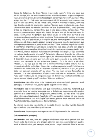 148
148
época do Dadaísmo... Eu disse: “Como é que vocês vivem?”, tinha uma casal que
estava no auge, não me lembro mais o nome, mas eles disseram: “A gente chega num
lugar, aí lavamos pratos, trocamos hospedagem por serviços no hotel.”, eu disse: “Meu
amigo, isso daí...”... Está certo, para um cara de 18, 20 anos tudo bem, mas um cara
que vai criar seus filhos, dar de comer a eles, botar os meninos na escola, com esse
tipo de vida, não dá. Há poucos dias eu disse: “Como é que a produção do cara é fazer
um monte de terra no meio de um salão? De que é que ele vive?”, tanto que uma
crítica até importante, Clarissa Diniz, que é uma pessoa séria, Clarissa disse: “Pois
encontra, encontra quem pague pelo direito de botar uma pá de terra no meio do
salão.”. Enfim, aí não me pergunte que eu não sei, eu sei como é que eu vivo; o cara
me encomenda um quadro, eu pinto e entrego. E não posso subir muito o preço dos
quadros, aliás, não posso subir, não inquero de jeito nenhum para não virar um cara
elitista, que só dois ou quatro possam comprar um quadro meu. Eu quero assim, que
muita gente possa comprar, porque meu pai dizia: “Olha, o melhor freguês da loja não
é o senhor de engenho que vem aqui e compra meia loja, passa um ano para pagar e
as vezes até me passa calote. O melhor freguês é a menina que chega no balcão e diz:
‘Seu Amaro, mamãe disse que mandasse um carretel de linha bispo!’, e joga o dinheiro
no meio do balcão, esse é o freguês.”. Eu também não quero depender de críticos de
Nova York, eu não quero morar nesses lugares, eu não quero depender disso, eu quero
é depender daqui, do cara que vem, diz como quer o quadro e eu pinto. Ontem
mesmo, um camarada de um restaurante japonês... Eu já ia saindo e ele disse:
“Rapaz!...”... Eu vejo que ele não tem a mínima informação sobre pintura, mas eu
pretendo atende-lo, e ele disse: “Rapaz, tais vendo essa parede agora?.”, ele fez uma
reforma lá no restaurante, não era dos mais chiques não, ele disse: “Rapaz, eu queria
botar um samurai arretado aí!”, eu disse: “Eu vou fazer, arranje fotografias de
samurais.”. E era isso que Jotefazia. Só que o samurai de Jote era Jesus Cristo. Eu disse:
“Vou fazer, vou fazer, se ele não puder pagar em dinheiro eu vou ficar comendo aqui
para o resto da vida de graça!”, ele disse: “Não tem problema.”.
Entrevistador: No início ainda tinha representação com marchand, galerista... Você
conseguiu se livrar disso fácil, assim, rápido, ou permaneceu ainda?
JoséClaudio: Isso daí foi evoluindo sem que eu interferisse. Esse meu marchand, que
era muito bom, eu construí essa casa com o dinheiro de quadros que ele vendeu,
começou a se voltar mais para antiguidades, antiquariatro... Eu dizia a ele: “Tu agora
só se interessa pelos pinicos de Napoleão, né?”, que existem mais de mil pelo mundo.
Napoleão devia ser o cara mais ‘cagão’ que existiu, porque o que existe de pinicos de
Napoleão rodando pelos antiquários do mundo todo.
Eu não sei, eu não sou especialista em mercado de arte, eu estou vivendo disso até
agora, pode ser que amanhã eu quebre a cara.
Entrevistador: Como as pessoas chegam até você? Digo quem não lhe conhecem.
(Décima Primeira gravação)
José Claudio: Pois bem, você está perguntando como é que essas pessoas que não
fazem parte do circuito de arte chegam até mim para me encomendar um quadro.
Você acabou de dizer, por exemplo, uma pessoa chega à casa dos filhos e ver um
 