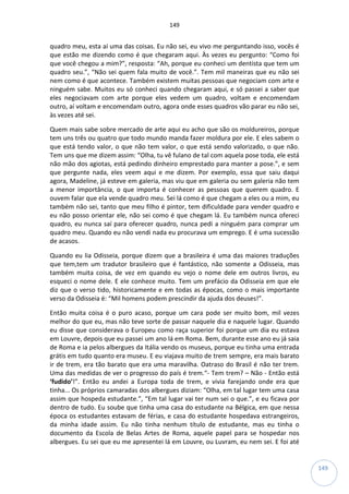 149
149
quadro meu, esta aí uma das coisas. Eu não sei, eu vivo me perguntando isso, vocês é
que estão me dizendo como é que chegaram aqui. Às vezes eu pergunto: “Como foi
que você chegou a mim?”, resposta: “Ah, porque eu conheci um dentista que tem um
quadro seu.”, “Não sei quem fala muito de você.”. Tem mil maneiras que eu não sei
nem como é que acontece. Também existem muitas pessoas que negociam com arte e
ninguém sabe. Muitos eu só conheci quando chegaram aqui, e só passei a saber que
eles negociavam com arte porque eles vedem um quadro, voltam e encomendam
outro, aí voltam e encomendam outro, agora onde esses quadros vão parar eu não sei,
às vezes até sei.
Quem mais sabe sobre mercado de arte aqui eu acho que são os moldureiros, porque
tem uns três ou quatro que todo mundo manda fazer moldura por ele. E eles sabem o
que está tendo valor, o que não tem valor, o que está sendo valorizado, o que não.
Tem uns que me dizem assim: “Olha, tu vê fulano de tal com aquela pose toda, ele está
não mão dos agiotas, está pedindo dinheiro emprestado para manter a pose.”, e sem
que pergunte nada, eles veem aqui e me dizem. Por exemplo, essa que saiu daqui
agora, Madeline, já esteve em galeria, mas viu que em galeria ou sem galeria não tem
a menor importância, o que importa é conhecer as pessoas que querem quadro. E
ouvem falar que ela vende quadro meu. Sei lá como é que chegam a eles ou a mim, eu
também não sei, tanto que meu filho é pintor, tem dificuldade para vender quadro e
eu não posso orientar ele, não sei como é que chegam lá. Eu também nunca ofereci
quadro, eu nunca saí para oferecer quadro, nunca pedi a ninguém para comprar um
quadro meu. Quando eu não vendi nada eu procurava um emprego. E é uma sucessão
de acasos.
Quando eu lia Odisseia, porque dizem que a brasileira é uma das maiores traduções
que tem,tem um tradutor brasileiro que é fantástico, não somente a Odisseia, mas
também muita coisa, de vez em quando eu vejo o nome dele em outros livros, eu
esqueci o nome dele. E ele conhece muito. Tem um prefácio da Odisseia em que ele
diz que o verso tido, historicamente e em todas as épocas, como o mais importante
verso da Odisseia é: “Mil homens podem prescindir da ajuda dos deuses!”.
Então muita coisa é o puro acaso, porque um cara pode ser muito bom, mil vezes
melhor do que eu, mas não teve sorte de passar naquele dia e naquele lugar. Quando
eu disse que considerava o Europeu como raça superior foi porque um dia eu estava
em Louvre, depois que eu passei um ano lá em Roma. Bem, durante esse ano eu já saia
de Roma e ia pelos albergues da Itália vendo os museus, porque eu tinha uma entrada
grátis em tudo quanto era museu. E eu viajava muito de trem sempre, era mais barato
ir de trem, era tão barato que era uma maravilha. Oatraso do Brasil é não ter trem.
Uma das medidas de ver o progresso do país é trem.“- Tem trem? – Não - Então está
‘fudido’!”. Então eu andei a Europa toda de trem, e vivia farejando onde era que
tinha... Os próprios camaradas dos albergues diziam: “Olha, em tal lugar tem uma casa
assim que hospeda estudante.”, “Em tal lugar vai ter num sei o que.”, e eu ficava por
dentro de tudo. Eu soube que tinha uma casa do estudante na Bélgica, em que nessa
época os estudantes estavam de férias, e casa do estudante hospedava estrangeiros,
da minha idade assim. Eu não tinha nenhum título de estudante, mas eu tinha o
documento da Escola de Belas Artes de Roma, aquele papel para se hospedar nos
albergues. Eu sei que eu me apresentei lá em Louvre, ou Luvram, eu nem sei. E foi até
 