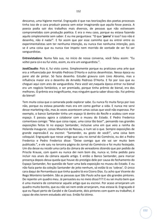 152
152
descanso, uma higiene mental. Engraçado é que nas teorizações dos poetas processos
tinha isso de o cara produzir poesia sem estar imaginando que aquilo fosse poesia. A
poesia podia sair dos trabalhos mais diversos, de pessoas que não estivessem
comprometidos com produção poética. E era o meu caso, porque eu estava fazendo
aquilo simplesmente sem saber. E eu me perguntava: “O que ‘porra’ é isso? Isso não é
desenho, não é nada!”. E foi assim que por esse caminho que eu entrei entre os
experimentalistas sem ter nenhuma intenção, eu nunca tive nenhuma intenção, pois
se é uma coisa que eu nunca tive ímpeto nem morrido de vontade de ser foi ser
vanguardistas.
Entrevistadora: Numa fala sua, no início de nossa conversa, você falou assim: “Eu
voltei para cá e eu fui visto, assim, eu era um vanguardista.”.
JoséClaudio: Pois é, fui visto como. Simplesmente porque eu praticava uma arte que
era a influenciada por Arnaldo Pedroso D’Horta e outros desenhistas. Nessa época eu
parei até de pintar. Só fazia desenho. Estudei gravura com Lívio Abramo, mas a
influência maior era o desenho de Arnaldo Pedroso D’Horta. E foi por isso que eu
cheguei aqui com ares de vanguardista. Para você ver,naquela época entrar na bienal
era um negócio fantástico, e ser premiado, porque tinha prêmio de bienal, era dos
melhores. O prêmio era insignificante, mas ninguém queria saber disso não. Foi prêmio
da bienal!
Tem muita coisa que o camarada pode explorar sabe. Eu nunca fiz muita força por isso
não, porque eu estava pesando mais era em como ganhar a vida. E nunca me servi
desse marketing não, mas às vezes acontecem umas coisas que você não esperava. Por
exemplo, o banco Santander tinha um espaço lá dentro do Recife e acabou com esse
espaço. E passou agora a colaborar com o museu do Estado. E Pedro Frederico
comentava comigo: “Mas que coisa rapaz, uma coisa tão boa!”, pensando nas grandes
exposições feitas lá no espaço Santander, inclusive uma em que veio a rainha da
Holanda inaugurar, coisas Mauricio de Nassau, e num sei o que. Sempre exposições de
grande expressão.E eu escrevi: “Santander, eu gosto de você!”, uma coisa bem
coloquial. Engraçado que nesse artigo que saiu no Jornal do Comércio, eu dei a Pedro
Frederico e Pedro Frederico disse: “Deixe comigo que ele vai ser muito bem
publicado.”, e ele saiu na terceira página do Jornal do Comércio e foi muito festejado.
Um dia desse eu recebi uma carta da câmara de vereadores dizendo que por pedido de
Priscila Krause, com quem eu nunca dei nem bom dia, nunca vi, tinha pedido para
incluir nos anais da câmara aquele artigo. E então o Banco Santander, para marcar
presença depois dessa queda que houve do prestígio dele por causa do fechamento do
Espaço Santander, fez questão de fazer uma bela exposição no museu do Estado. E eu
não fazia parte da coleção Santander de jeito nenhum, só estão lá os ‘cobras’. O único
cara daqui de Pernambuco que tinha quadro lá era Cícero Dias. Eu acho que Vicente do
Rego Monteiro também. São as pessoas que São Paulo acha que são grandes pintores.
De repente um quadro meu. Já pensastes eu no meio disso?!?! E eu sei muito bem que
é uma maneira de comemorar aquele artigo que eu escrevi. Por acaso arranjaram um
quadro muito bonito, que eu não sei nem onde arranjaram, mas estava lá. Engraçado é
que eu fiquei perto de Carybé e de Cavalcante, dois pintores com quem eu trabalhei, é
capaz de eles terem estudado até isso. Então foi ótimo.
 