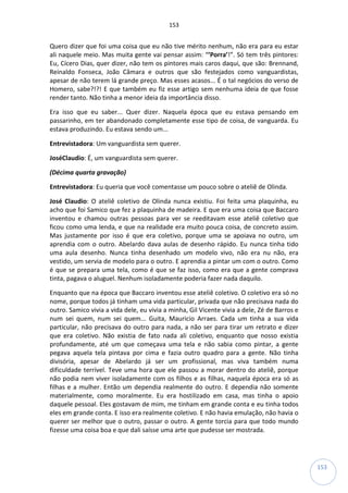 153
153
Quero dizer que foi uma coisa que eu não tive mérito nenhum, não era para eu estar
ali naquele meio. Mas muita gente vai pensar assim: “’Porra’!”. Só tem três pintores:
Eu, Cícero Dias, quer dizer, não tem os pintores mais caros daqui, que são: Brennand,
Reinaldo Fonseca, João Câmara e outros que são festejados como vanguardistas,
apesar de não terem lá grande preço. Mas esses acasos... É o tal negócios do verso de
Homero, sabe?!?! E que também eu fiz esse artigo sem nenhuma ideia de que fosse
render tanto. Não tinha a menor ideia da importância disso.
Era isso que eu saber... Quer dizer. Naquela época que eu estava pensando em
passarinho, em ter abandonado completamente esse tipo de coisa, de vanguarda. Eu
estava produzindo. Eu estava sendo um...
Entrevistadora: Um vanguardista sem querer.
JoséClaudio: É, um vanguardista sem querer.
(Décima quarta gravação)
Entrevistadora: Eu queria que você comentasse um pouco sobre o ateliê de Olinda.
José Claudio: O ateliê coletivo de Olinda nunca existiu. Foi feita uma plaquinha, eu
acho que foi Samico que fez a plaquinha de madeira. E que era uma coisa que Baccaro
inventou e chamou outras pessoas para ver se reeditavam esse ateliê coletivo que
ficou como uma lenda, e que na realidade era muito pouca coisa, de concreto assim.
Mas justamente por isso é que era coletivo, porque uma se apoiava no outro, um
aprendia com o outro. Abelardo dava aulas de desenho rápido. Eu nunca tinha tido
uma aula desenho. Nunca tinha desenhado um modelo vivo, não era nu não, era
vestido, um servia de modelo para o outro. E aprendia a pintar um com o outro. Como
é que se prepara uma tela, como é que se faz isso, como era que a gente comprava
tinta, pagava o aluguel. Nenhum isoladamente poderia fazer nada daquilo.
Enquanto que na época que Baccaro inventou esse ateliê coletivo. O coletivo era só no
nome, porque todos já tinham uma vida particular, privada que não precisava nada do
outro. Samico vivia a vida dele, eu vivia a minha, Gil Vicente vivia a dele, Zé de Barros e
num sei quem, num sei quem... Guita, Mauricio Arraes. Cada um tinha a sua vida
particular, não precisava do outro para nada, a não ser para tirar um retrato e dizer
que era coletivo. Não existia de fato nada ali coletivo, enquanto que nosso existia
profundamente, até um que começava uma tela e não sabia como pintar, a gente
pegava aquela tela pintava por cima e fazia outro quadro para a gente. Não tinha
divisória, apesar de Abelardo já ser um profissional, mas viva também numa
dificuldade terrível. Teve uma hora que ele passou a morar dentro do ateliê, porque
não podia nem viver isoladamente com os filhos e as filhas, naquela época era só as
filhas e a mulher. Então um dependia realmente do outro. E dependia não somente
materialmente, como moralmente. Eu era hostilizado em casa, mas tinha o apoio
daquele pessoal. Eles gostavam de mim, me tinham em grande conta e eu tinha todos
eles em grande conta. E isso era realmente coletivo. E não havia emulação, não havia o
querer ser melhor que o outro, passar o outro. A gente torcia para que todo mundo
fizesse uma coisa boa e que dali saísse uma arte que pudesse ser mostrada.
 