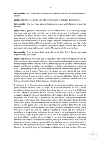 154
154
Entrevistador: Mas tinha alguma disputa com o pessoal da Escola de Belas Artes entre
vocês?
JoséClaudio: Não, não existia não. Não tinha ninguém lá da Escola de Belas Artes.
Entrevistador: Sim, mas havia alguma disputa entre o que vocês faziam e o que eles
faziam?
JoséClaudio: A gente não considerava a Escola de Belas Artes. A Escola Belas Artes já
era uma coisa que tinha morrido, que já tinha ficado para trás.Ninguém estava
interessado em Escola de Belas Artes, apesar de ter professores como: Vicente do
Rego Monteiro, Lula Cardoso Ayres. Que também iam dar arte na Escola de Belas Artes
porque não tinha outra coisa a que se apegar. Ninguém comprava quadro. Lula ainda
era rico. Vicente do Rego Monteiro também era e família muito boa, mas não existia
comercio de arte nenhuma, não existia uma galeria. Então Escola de Belas Artes era
coisa assim como que do tempo do império. Mas que não tinha peso nenhum.
Entrevistador: E ida lá para a Itália para a Escola de Belas Artes? Como é que essa
experiência foi para você?
JoséClaudio: Porque o instituto que deu essa bolsa não tinha informação nenhuma de
coisa nenhuma, tanto que eles queriam... Esse Instituto Rotelini era de um senhor cujo
filho foi expedicionário e morreu na Itália. Então ele pegou o que seria a herança desse
rapaz e transformou em bolsas para estudantes brasileiros que quisessem estudar na
Itália. E pelo menos no ano que eu fui todos que foram tinham curso superior. Eram
médicos, era isso e aquilo. Tanto que eu estudei com um médico. Eu era muito
amigo,em Roma, de um médico que eu encontrava sempre no instituto quando eu ia
receber dinheiro. E a gente se deu muito bem porque ele sabia falar italiano. Ele era
gaúcho. Morreu até a pouco tempo. E ele me orientava, porque eu não sabia nada de
Italiano, tinha dificuldade de falar tudo, eu não sabia de nada.
E o instituto lá em Roma se viu na obrigação de me matricular em algum lugar para eu
poder receber dinheiro como se fosse um estudante brasileiro na Itália. Então
descobriram lá esse curso na Escola de Belas Artes, que era esse curso livre de História
da Arte...‘Nudo’ e da História da arte. Então eu fiz esse curso lá que era aberto para
qualquer estudante estrangeiro.Scuola Libera Del Nudo. E tinha também a parte de
História da arte. E eu fui para lá, desenhava e tal, mas logo eu vi que já era uma dessas
coisas que eu não estava a fim de aprender mesmo. Como se fosse a Escola de Belas
Artes daqui, que eu não queria nem passar na porta para não cair nos mesmo vícios de
sempre. Eu não queria saber como é que se pintava na Escola de Belas Artes. Eu fazia
questão de ignorar. E existia também uma teoria de que no mundo todo de que o cara
tinha que ser puro. Eu li isso na... Engraçado quefalava-se disso aqui e se valorizava o
analfabeto e as expressões mais puras de cada lugar. E na autobiografia de Orosco,
que é ótima, Carybé é quem tinha esse livro, e eu li. Na biografia de Orosco ele dizia
que lá no México também, só era confiável o cara que fosse analfabeto. Havia essa
tendência nativista de um radicalismo danado, tanto que o maior teórico mexicano, da
época, de arte, que eu não sei o nome dele, José Maria de num sei o que, ele mudou o
nome para Atl, que significa água na língua nahuatl, que era a língua que os astecas
falavam. Para você vê a que ponto chegava o radicalismo lá. E aqui também. Dizer que
 