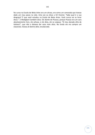 155
155
fez curso na Escola de Belas Artes era um atraso, era como um camarada que tivesse
dado um mau passo na vida. Uma vez eu disse a Gil Vicente: “Sabe qual é a sua
desgraça? É que você estudou na Escola de Belas Artes. Você nunca vai se livrar
disso.”. E Modigliani também dizia. Ele diante de Picasso, porque Picasso era um cara
absolutamente livre, ele achava, e ele dizia, ele se culpava: “O meu danado olho de
Italiano!”, que não o deixava dar voos mais altos. No fundo ele era sempre um
classicista. Estava ali dentro dele, encalacrado.
 