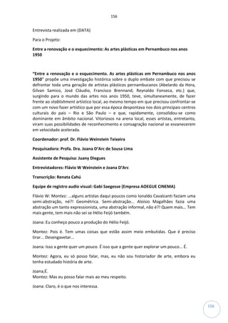 156
156
Entrevista realizada em (DATA)
Para o Projeto:
Entre a renovação e o esquecimento: As artes plásticas em Pernambuco nos anos
1950
“Entre a renovação e o esquecimento. As artes plásticas em Pernambuco nos anos
1950” propõe uma investigação histórica sobre o duplo embate com que precisou se
defrontar toda uma geração de artistas plásticos pernambucanos (Abelardo da Hora,
Gilvan Samico, José Cláudio, Francisco Brennand, Reynaldo Fonseca, etc.) que,
surgindo para o mundo das artes nos anos 1950, teve, simultaneamente, de fazer
frente ao stablishment artístico local, ao mesmo tempo em que precisou confrontar-se
com um novo fazer artístico que por essa época despontava nos dois principais centros
culturais do país – Rio e São Paulo – e que, rapidamente, consolidou-se como
dominante em âmbito nacional. Vitoriosos na arena local, esses artistas, entretanto,
viram suas possibilidades de reconhecimento e consagração nacional se esvanecerem
em velocidade acelerada.
Coordenador: prof. Dr. Flávio Weinstein Teixeira
Pesquisadora: Profa. Dra. Joana D’Arc de Sousa Lima
Assistente de Pesquisa: Juany Diegues
Entrevistadores: Flávio W Weinstein e Joana D’Arc
Transcrição: Renata Cahú
Equipe de registro audio visual: Gabi Saegesse (Empresa AOEGUE CINEMA)
Flávio W: Montez: ...alguns artistas daqui poucos como Ionaldo Cavalcanti faziam uma
semi-abstração, né?! Geométrica. Semi-abstração... Aloísio Magalhães fazia uma
abstração um tanto expressionista, uma abstração informal, não é?! Quem mais... Tem
mais gente, tem mais não sei se Hélio Feijó também.
Joana: Eu conheço pouco a produção do Hélio Feijó.
Montez: Pois é. Tem umas coisas que estão assim meio embutidas. Que é preciso
tirar... Desengavetar...
Joana: Isso a gente quer um pouco. É isso que a gente quer explorar um pouco... É.
Montez: Agora, eu só posso falar, mas, eu não sou historiador de arte, embora eu
tenha estudado história de arte.
Joana;É.
Montez: Mas eu posso falar mais ao meu respeito.
Joana: Claro, é o que nos interessa.
 