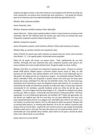 158
158
A gente cita alguns nomes, e de certa maneira a sua trajetória vem afirmar já ainda nos
anos cinquenta e um pouco esse começo dos anos sessenta é... Um grupo de artistas
que vai se interessar por essa experimentação mais abstrata, geométrica e tal.
Montez: Aliás, Anquises também.
Joana: Anquises, claro.
Montez: Anquises também começa a fazer abstração.
Joana: Deixa só... Talvez assim a gente pudesse iniciar a nossa conversa um pouco você
contando, não é?! Por telefone você me contou que você inicia no começo dos anos
cinquenta, cinquenta e quatro talvez cinquenta e três...
Montez: Cinquenta e quatro.
Joana: Cinquenta e quatro, você conhece o Aluísio. Talvez você contasse um pouco...
Montez: Não, eu conheci o Aluísio em cinquenta e sete.
Joana: Pronto! Eu queria que você contasse um pouco esse seu início, esse encontro
com Aluísio... É... E aí a gente pode ir colocando outras questões.
Flávio W: Se puder até recuar um pouco assim... Falar rapidamente de sua lista
familiar, formação até esse momento dos anos cinquenta quando você passa a ter
esses contatos com esse mundo artístico local. Pra gente poder se situar melhor.
Montez: Pois bem, eu comecei em cinquenta e quatro por acaso... Porque eu escrevo
desde 1950 poesia. Depois passei a escrever contos outras coisas já. Mas, eu não
pensava em ser pintor, nem artista plástico, né?! Como diz aí uma expressão que eu
não gosto. De modo que foi em cinquenta e quatro... Eu pretendia estudar filosofia e
letras, entendeu?! Mas, em cinquenta e quatro houve uma coisa que me levou para
pintura por acaso, entendeu?! Eu não vou me estender muito, mas, foi uma coisa que
aconteceu lá em Garanhuns e que me despertou assim para pintura. Aí, eu estava em
tratamento de saúde em Garanhuns quando eu voltei para aqui, aí meus pais estavam
veraneando lá em Candeias, quando Candeias ainda era cheia de pé de caju, de
mangaba... Era uma viagem enorme para chegar lá. Aí... Quando eu cheguei lá eu disse
ao meu pai, ‘Olhe eu quero... Preciso de uma tela pincéis e tinta para pintar’. Ele ficou
espantado. E eu era totalmente ignorante, ele também né?! Todos nós ignorantes. Aí,
me deram um negócio que não era uma tela, era um pano diferente, era nem uma
coisa apropriada para pintura e eu peguei num calendário que tinha lá um veleiro, eu
me lembro, eu pintei esse veleiro, né?! Eu não devia ter feito isso jamais! Porque não
se começa pela pintura, se começa pelo desenho. Aí eu fiz um veleiro e pareceu que
estava mais ou menos bom, a ponto de uma vizinha nossa lá, que estava veraneando
também, pedir para o meu pai ‘Por que não coloca ele na escola de belas artes?’. E aí
estimulado por essa opinião dessa mulher, dessa dona eu fui para a escola de belas
artes, mas, não fui fazer o curso oficial.
Joana: Qual era o curso oficial?
 