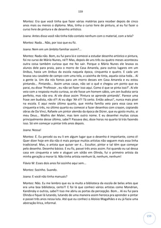 159
159
Montez: Era que você tinha que fazer várias matérias para receber depois de cinco
anos mais ou menos o diploma. Mas, tinha o curso livre de pintura, aí eu fui fazer o
curso livre de pintura e de desenho artístico.
Joana: Antes disso você não tinha tido contato nenhum com o material, com a tela?
Montez: Nada... Não, por isso que eu fiz.
Joana: Nem em um âmbito familiar assim?...
Montez: Nada não. Bom, eu fui para lá e comecei a estudar desenho artístico e pintura,
foi no curso de Mário Nunes, né?! Mas, depois de uns três ou quatro meses aconteceu
outra coisa também curiosa que me fez sair. Porque o Mário Nunes ele levava os
alunos dele para praia, para o morro de Casa Amarela, para outros lugares em um
ônibus, havia um ônibus da escola naquela época, cinquenta e quatro. E cada um
levava seu cavalete de campo com uma tela, a caixinha de tinta, aquela coisa toda... Aí
a gente ia. Um dia nós fomos para um morro desses em Casa Amarela e eu estou
pintando... Pintando... Assim umas casas, não sei o quê e chegou um ponto que eu
parai, eu disse ‘Professor , eu não sei fazer isso aqui. Como é que se pinta isso?’. Aí ele
veio com a resposta muito curiosa, se ele fosse um homem sábio, um zen budista seria
perfeito, mas não era. Aí ele disse assim ‘Pintura se aprende pintando’. Parece uma
frase zen budista, não é?! Aí eu digo ‘Ah é?! Tá certo. Então adeus!’, nunca mais pisei
na escola. E aqui neste último quarto, que minha família veio para essa casa em
cinquenta e três, no último quarto eu comecei a fazer desenhos com crayon, copiando
obras de Da Vinci, Rafaele um pintor alemão da época de Dürer, que eu gosto muito, ai
meu Deus... Mathis der Maler, mas tem outro nome. E eu desenhei muitas coisas
principalmente desse último, sabe?! Passava dez, doze horas no quarto lá trás fazendo
isso. Só vim começar a pintar três anos depois.
Joana: Nossa!
Montez: É. Eu percebi ou eu li em algum lugar que o desenho é importante, como é!
Quer dizer hoje em dia não é mais porque muitos artistas não seguem mais essa linha
tradicional. Mas, o artista que quiser ser é... Escultor, pintor e tal têm que começar
pelo desenho. Desenho básico. E eu fiz, passei três anos assim. Foi quando eu saí dessa
casa em cinquenta e sete e aluguei um sótão em Olinda, fui o primeiro artista da
minha geração a morar lá. Não tinha artista nenhum lá, nenhum, nenhum!
Flávio W: Esses dois anos foi sozinho aqui sem...
Montez: Sozinho. Suando.
Joana: E você não tinha manuais?
Montez: Não. Eu me lembro que eu ia muito a biblioteca da escola de belas artes que
era uma boa biblioteca, certo?! E foi lá que conheci vários artistas como Mondrian,
Kandinsky e outros, sabe?! Isso me abriu as portas da percepção. Bom... Aí eu fui para
Olinda e fiquei lá lutando, lutando de uma maneira assim heroica pra aprender a pintar
e passei três anos nessa luta. Até que eu conheci o Aloísio Magalhães e eu já fazia uma
abstração lírica, informal.
 