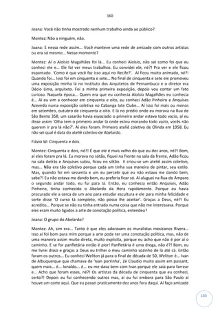 160
160
Joana: Você não tinha mostrado nenhum trabalho ainda ao público?
Montez: Não a ninguém, não.
Joana: E nessa rede assim... Você manteve uma rede de amizade com outros artistas
ou era só mesmo... Nesse momento?
Montez: Aí o Aloísio Magalhães foi lá... Eu conheci Aloísio, não sei como foi que eu
conheci ele e... Ele foi ver meus trabalhos. Eu convidei ele, né?! Pra ver e ele ficou
espantado. ‘Como é que você faz isso aqui no Recife?’. Aí ficou muito animado, né?!
Quando foi... Isso foi em cinquenta e sete... No final de cinquenta e sete ele promoveu
uma exposição minha lá no Instituto dos Arquitetos de Pernambuco e o diretor era
Décio Lima, arquiteto. Foi a minha primeira exposição, depois vou contar um fato
curioso. Naquela época... Quem era que eu conhecia Aloísio Magalhães eu conhecia
é... Aí eu vim a conhecer em cinquenta e oito, eu conheci Adão Pinheiro e Anquises
Azevedo numa exposição coletiva no Cabanga Iate Clube... Aí isso foi mais ou menos
em setembro, outubro de cinquenta e oito. E lá no prédio onde eu morava na Rua de
São Bento 358, um casarão havia esvaziado o primeiro andar estava todo vazio, aí eu
disse assim ‘Olha tem o primeiro andar lá onde estou morando todo vazio, vocês não
querem ir pra lá não?’. Aí eles foram. Primeiro ateliê coletivo de Olinda em 1958. Eu
não sei qual é data do ateliê coletivo de Abelardo.
Flávio W: Cinquenta e dois.
Montez: Cinquenta e dois, né?! É que ele é mais velho do que eu dez anos, né?! Bom,
aí eles foram pra lá. Eu morava no sótão, fiquei na frente na sala da frente, Adão ficou
na sala detrás e Anquises subiu, ficou no sótão. E criou-se um ateliê assim coletivo,
mas... Não era tão coletivo porque cada um tinha sua maneira de pintar, seu estilo.
Mas, quando foi em sessenta e um eu percebi que eu não estava me dando bem,
sabe?! Eu não estava me dando bem, eu preferia ficar só. Aí aluguei na Rua do Amparo
o segundo andar todo, eu fui para lá. Então, eu conhecia então Anquises, Adão
Pinheiro, tinha conhecido o Abelardo da Hora rapidamente. Porque eu havia
procurado ele a cerca de um ano para estudar escultura e ele para minha felicidade e
sorte disse ‘O curso tá completo, não posso lhe aceitar’. Graças a Deus, né?! Eu
acredito... Porque se não eu tinha entrado numa coisa que não me interessava. Porque
eles eram muito ligados a arte de conotação política, entendeu?
Joana: O grupo do Abelardo?
Montez: Ah, sim era... Tanto é que eles adoravam os muralistas mexicanos Rivera...
Isso aí foi bom para mim porque a arte pode ter uma conotação política, mas, não de
uma maneira assim muito direta, muito explicita, porque eu acho que não é por aí o
caminho. E se for panfletária então é pior! Panfletária é uma droga, não é?! Bom, eu
me livrei disso e graças a Deus eu trilhei o meu caminho sozinho de lá até cá. Então
foram os outros... Eu conheci Weliton já para o final de década de 50, Weliton é... Ivan
de Albuquerque que chamava de ‘Ivan porrinha’, Zé Claudio muito assim em passant,
quem mais... é... Ionaldo... é... eu me dava bem com Ivan porque ele saia para farrear
e... Acho que foram esses, né?! Os artistas da década de cinquenta que eu conheci,
certo?! Depois eu fui conhecendo outros mas, aí eu fui embora para São Paulo aí
houve um corte aqui. Que eu passei praticamente dez anos fora daqui. Aí faço amizade
 