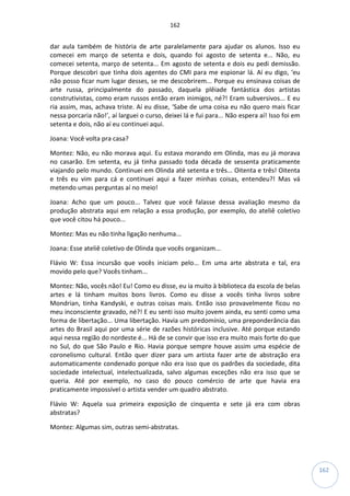 162
162
dar aula também de história de arte paralelamente para ajudar os alunos. Isso eu
comecei em março de setenta e dois, quando foi agosto de setenta e... Não, eu
comecei setenta, março de setenta... Em agosto de setenta e dois eu pedi demissão.
Porque descobri que tinha dois agentes do CMI para me espionar lá. Aí eu digo, ‘eu
não posso ficar num lugar desses, se me descobrirem... Porque eu ensinava coisas de
arte russa, principalmente do passado, daquela plêiade fantástica dos artistas
construtivistas, como eram russos então eram inimigos, né?! Eram subversivos... E eu
ria assim, mas, achava triste. Aí eu disse, ‘Sabe de uma coisa eu não quero mais ficar
nessa porcaria não!’, aí larguei o curso, deixei lá e fui para... Não espera aí! Isso foi em
setenta e dois, não aí eu continuei aqui.
Joana: Você volta pra casa?
Montez: Não, eu não morava aqui. Eu estava morando em Olinda, mas eu já morava
no casarão. Em setenta, eu já tinha passado toda década de sessenta praticamente
viajando pelo mundo. Continuei em Olinda até setenta e três... Oitenta e três! Oitenta
e três eu vim para cá e continuei aqui a fazer minhas coisas, entendeu?! Mas vá
metendo umas perguntas aí no meio!
Joana: Acho que um pouco... Talvez que você falasse dessa avaliação mesmo da
produção abstrata aqui em relação a essa produção, por exemplo, do ateliê coletivo
que você citou há pouco...
Montez: Mas eu não tinha ligação nenhuma...
Joana: Esse ateliê coletivo de Olinda que vocês organizam...
Flávio W: Essa incursão que vocês iniciam pelo... Em uma arte abstrata e tal, era
movido pelo que? Vocês tinham...
Montez: Não, vocês não! Eu! Como eu disse, eu ia muito à biblioteca da escola de belas
artes e lá tinham muitos bons livros. Como eu disse a vocês tinha livros sobre
Mondrian, tinha Kandyski, e outras coisas mais. Então isso provavelmente ficou no
meu inconsciente gravado, né?! E eu senti isso muito jovem ainda, eu senti como uma
forma de libertação... Uma libertação. Havia um predomínio, uma preponderância das
artes do Brasil aqui por uma série de razões históricas inclusive. Até porque estando
aqui nessa região do nordeste é... Há de se convir que isso era muito mais forte do que
no Sul, do que São Paulo e Rio. Havia porque sempre houve assim uma espécie de
coronelismo cultural. Então quer dizer para um artista fazer arte de abstração era
automaticamente condenado porque não era isso que os padrões da sociedade, dita
sociedade intelectual, intelectualizada, salvo algumas exceções não era isso que se
queria. Até por exemplo, no caso do pouco comércio de arte que havia era
praticamente impossível o artista vender um quadro abstrato.
Flávio W: Aquela sua primeira exposição de cinquenta e sete já era com obras
abstratas?
Montez: Algumas sim, outras semi-abstratas.
 