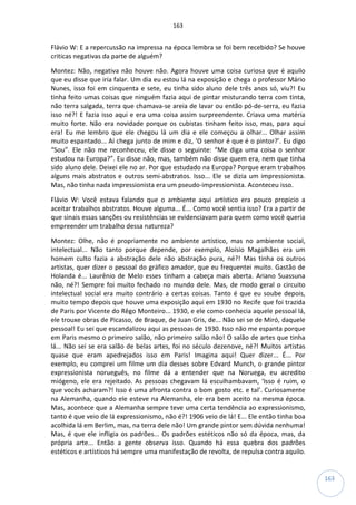 163
163
Flávio W: E a repercussão na impressa na época lembra se foi bem recebido? Se houve
criticas negativas da parte de alguém?
Montez: Não, negativa não houve não. Agora houve uma coisa curiosa que é aquilo
que eu disse que iria falar. Um dia eu estou lá na exposição e chega o professor Mário
Nunes, isso foi em cinquenta e sete, eu tinha sido aluno dele três anos só, viu?! Eu
tinha feito umas coisas que ninguém fazia aqui de pintar misturando terra com tinta,
não terra salgada, terra que chamava-se areia de lavar ou então pó-de-serra, eu fazia
isso né?! E fazia isso aqui e era uma coisa assim surpreendente. Criava uma matéria
muito forte. Não era novidade porque os cubistas tinham feito isso, mas, para aqui
era! Eu me lembro que ele chegou lá um dia e ele começou a olhar... Olhar assim
muito espantado... Aí chega junto de mim e diz, ‘O senhor é que é o pintor?’. Eu digo
“Sou”. Ele não me reconheceu, ele disse o seguinte: “Me diga uma coisa o senhor
estudou na Europa?”. Eu disse não, mas, também não disse quem era, nem que tinha
sido aluno dele. Deixei ele no ar. Por que estudado na Europa? Porque eram trabalhos
alguns mais abstratos e outros semi-abstratos. Isso... Ele se dizia um impressionista.
Mas, não tinha nada impressionista era um pseudo-impressionista. Aconteceu isso.
Flávio W: Você estava falando que o ambiente aqui artístico era pouco propicio a
aceitar trabalhos abstratos. Houve alguma... É... Como você sentia isso? Era a partir de
que sinais essas sanções ou resistências se evidenciavam para quem como você queria
empreender um trabalho dessa natureza?
Montez: Olhe, não é propriamente no ambiente artístico, mas no ambiente social,
intelectual... Não tanto porque depende, por exemplo, Aloísio Magalhães era um
homem culto fazia a abstração dele não abstração pura, né?! Mas tinha os outros
artistas, quer dizer o pessoal do gráfico amador, que eu frequentei muito. Gastão de
Holanda é... Laurênio de Melo esses tinham a cabeça mais aberta. Ariano Suassuna
não, né?! Sempre foi muito fechado no mundo dele. Mas, de modo geral o circuito
intelectual social era muito contrário a certas coisas. Tanto é que eu soube depois,
muito tempo depois que houve uma exposição aqui em 1930 no Recife que foi trazida
de Paris por Vicente do Rêgo Monteiro... 1930, e ele como conhecia aquele pessoal lá,
ele trouxe obras de Picasso, de Braque, de Juan Gris, de... Não sei se de Miró, daquele
pessoal! Eu sei que escandalizou aqui as pessoas de 1930. Isso não me espanta porque
em Paris mesmo o primeiro salão, não primeiro salão não! O salão de artes que tinha
lá... Não sei se era salão de belas artes, foi no século dezenove, né?! Muitos artistas
quase que eram apedrejados isso em Paris! Imagina aqui! Quer dizer... É... Por
exemplo, eu comprei um filme um dia desses sobre Edvard Munch, o grande pintor
expressionista norueguês, no filme dá a entender que na Noruega, eu acredito
miógeno, ele era rejeitado. As pessoas chegavam lá esculhambavam, ‘Isso é ruim, o
que vocês acharam?! Isso é uma afronta contra o bom gosto etc. e tal’. Curiosamente
na Alemanha, quando ele esteve na Alemanha, ele era bem aceito na mesma época.
Mas, acontece que a Alemanha sempre teve uma certa tendência ao expressionismo,
tanto é que veio de lá expressionismo, não é?! 1906 veio de lá! E... Ele então tinha boa
acolhida lá em Berlim, mas, na terra dele não! Um grande pintor sem dúvida nenhuma!
Mas, é que ele infligia os padrões... Os padrões estéticos não só da época, mas, da
própria arte... Então a gente observa isso. Quando há essa quebra dos padrões
estéticos e artísticos há sempre uma manifestação de revolta, de repulsa contra aquilo.
 