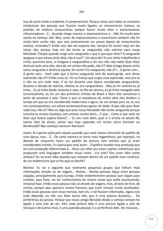 164
164
Isso de certo modo é evidente, é compreensível. Porque mexe com todos os conceitos
intelectuais das pessoas que ficaram muito ligados ao renascimento italiano, os
padrões da estética renascentista sempre foram muito altos e extremamente
influenciadores... E... Quando chega mesmo o impressionismo é... Não foi muito bem
aceito no começo não. Mas, antes do impressionismo o maneirismo também não foi
muito bem aceito não, que veio praticamente um pouco depois do renascimento
italiano, entendeu?! Então isso não me espanta não. Sempre foi assim! Hoje em dia
talvez não, porque hoje em dia tendo as vanguardas sido extintas para nossa
felicidade. Porque quando surge uma vanguarda o que é que quer dizer? A vanguarda
apagava o que estava atrás dela, não é isso?! Um absurdo! O cara vinha trabalhando a
trinta, quarenta anos, aí chegava o vanguardista e diz isso não vale nada! Quer dizer
destruía toda uma vida, obra de um artista não pode, não é?! Mas aí logo depois vinha
outra vanguarda e destruía aquela, foi assim! Era vanguarda, não é?!... A gente vem...
A gente vem... Você sabe que o termo vanguarda vem de avant-garde, vem dessa
expressão não é?! Então criou-se. Foi na França que surgiu essa expressão, veio pra cá
e não sei pra onde mais. E eu fui durante uma época considerado vanguardista,
durante a década de setenta, oitenta eu era vanguardista... Mas já em setenta eu já
tinha... Eu já tinha desde sessenta e sete, no Rio de Janeiro, eu já tinha navegado pelo
conceitualismo, eu fui um dos primeiros artistas do Brasil a fazer arte conceitual a
partir de sessenta e sete. Tanto é que os estudiosos da minha obra eles dividem o
tempo em que eu era considerado modernista e agora, de um tempo para cá, eu sou
um contemporâneo, um artista contemporâneo apesar da idade. O que não quer dizer
nada isso, não é?! Mas eu digo que para nossa felicidade não existe vanguarda porque
cometia-se muitas injustiças com artistas muitos bons... E que... Como é que você vai
dizer que fulano supera fulano? ... Eu vou mais além, qual oi o artista no século XX,
vamos falar de pintor, pintor que haja superado um artista como Vermeer ou
Rembrandt? Não conheço nenhum! Nenhum!
Joana: Aí a gente volta para aquela questão que você estava colocando do padrão de
uma época, mas... É... De certa maneira se torna mais hegemônico, por exemplo, na
década de cinquenta havia um padrão de pintura com artistas que já eram
considerados artistas. Eu queria que você assim... O gráfico amador essa produção que
era uma produção diferenciada é... Havia um olhar pra esses sujeitos intelectuais que
produziam uma linguagem também visual como... Era arte? Eles eram lidos como
artistas? Ou só eram lidos aqueles que estavam dentro de um padrão mais canônico,
de um modernismo que se fez aqui no Recife?
Montez: Eu sei o seguinte que realmente pequenos grupos que tinham mais
informações através ou de viagens... Muitas... Muitas pessoas daqui eram pessoas
viajadas, principalmente para Europa. Então evidentemente pessoas que viajam para
Londres, para Paris, vai ter conhecimento de muitas coisas que estão acontecendo,
inclusive hoje. Então essas pessoas não só através de viagens, mas, através de livro, de
revista, porque aqui aparecia revista francesa, que eram revistas muito atualizadas.
Então essas pessoas viam essas revistas, liam etc. e tal ficavam informadas. Agora isso
tudo depende, eu não vou dizer busca não, que é uma palavra duvidosa... Da
preferência da pessoa. Porque que nosso amigo Reinaldo desde o começo sempre foi
ligado a uma arte do séc. XVII, toda pintura dele é uma pintura ligada a arte de
Vanique e de outros mais, é uma questão pessoal, é a preferência dele. Ele inclusive...
 