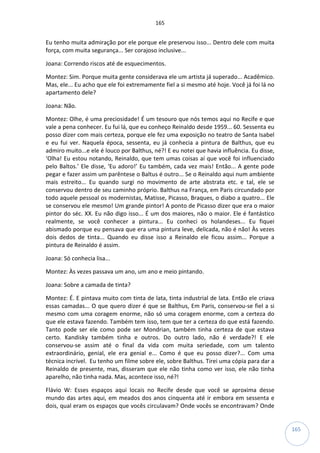 165
165
Eu tenho muita admiração por ele porque ele preservou isso... Dentro dele com muita
força, com muita segurança... Ser corajoso inclusive...
Joana: Correndo riscos até de esquecimentos.
Montez: Sim. Porque muita gente considerava ele um artista já superado... Acadêmico.
Mas, ele... Eu acho que ele foi extremamente fiel a si mesmo até hoje. Você já foi lá no
apartamento dele?
Joana: Não.
Montez: Olhe, é uma preciosidade! É um tesouro que nós temos aqui no Recife e que
vale a pena conhecer. Eu fui lá, que eu conheço Reinaldo desde 1959... 60. Sessenta eu
posso dizer com mais certeza, porque ele fez uma exposição no teatro de Santa Isabel
e eu fui ver. Naquela época, sessenta, eu já conhecia a pintura de Balthus, que eu
admiro muito...e ele é louco por Balthus, né?! E eu notei que havia influência. Eu disse,
‘Olha! Eu estou notando, Reinaldo, que tem umas coisas aí que você foi influenciado
pelo Baltos.’ Ele disse, ‘Eu adoro!’ Eu também, cada vez mais! Então... A gente pode
pegar e fazer assim um parêntese o Baltus é outro... Se o Reinaldo aqui num ambiente
mais estreito... Eu quando surgi no movimento de arte abstrata etc. e tal, ele se
conservou dentro de seu caminho próprio. Balthus na França, em Paris circundado por
todo aquele pessoal os modernistas, Matisse, Picasso, Braques, o diabo a quatro... Ele
se conservou ele mesmo! Um grande pintor! A ponto de Picasso dizer que era o maior
pintor do séc. XX. Eu não digo isso... É um dos maiores, não o maior. Ele é fantástico
realmente, se você conhecer a pintura... Eu conheci os holandeses... Eu fiquei
abismado porque eu pensava que era uma pintura leve, delicada, não é não! Às vezes
dois dedos de tinta... Quando eu disse isso a Reinaldo ele ficou assim... Porque a
pintura de Reinaldo é assim.
Joana: Só conhecia lisa...
Montez: Às vezes passava um ano, um ano e meio pintando.
Joana: Sobre a camada de tinta?
Montez: É. E pintava muito com tinta de lata, tinta industrial de lata. Então ele criava
essas camadas... O que quero dizer é que se Balthus, Em Paris, conservou-se fiel a si
mesmo com uma coragem enorme, não só uma coragem enorme, com a certeza do
que ele estava fazendo. Também tem isso, tem que ter a certeza do que está fazendo.
Tanto pode ser ele como pode ser Mondrian, também tinha certeza de que estava
certo. Kandisky também tinha e outros. Do outro lado, não é verdade?! E ele
conservou-se assim até o final da vida com muita seriedade, com um talento
extraordinário, genial, ele era genial e... Como é que eu posso dizer?... Com uma
técnica incrível. Eu tenho um filme sobre ele, sobre Balthus. Tirei uma cópia para dar a
Reinaldo de presente, mas, disseram que ele não tinha como ver isso, ele não tinha
aparelho, não tinha nada. Mas, acontece isso, né?!
Flávio W: Esses espaços aqui locais no Recife desde que você se aproxima desse
mundo das artes aqui, em meados dos anos cinquenta até ir embora em sessenta e
dois, qual eram os espaços que vocês circulavam? Onde vocês se encontravam? Onde
 