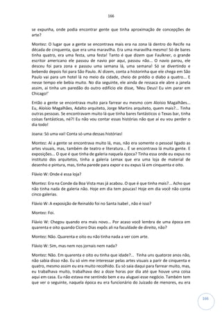 166
166
se expunha, onde podia encontrar gente que tinha aproximação de concepções de
arte?
Montez: O lugar que a gente se encontrava mais era na zona lá dentro do Recife na
década de cinquenta, que era uma maravilha. Era uma maravilha mesmo! Só de bares
tinha quatro, era uma festa, uma festa! Tanto é que dizem que Faulkner, o grande
escritor americano ele passou de navio por aqui, passou não... O navio parou, ele
desceu foi para zona e passou uma semana lá, uma semana! Só se divertindo e
bebendo depois foi para São Paulo. Aí dizem, conta a historinha que ele chega em São
Paulo vai para um hotel lá no meio da cidade, cheio de prédio o diabo a quatro... E
nesse tempo ele bebia muito. No dia seguinte, ele ainda de ressaca ele abre a janela
assim, aí tinha um paredão do outro edifício ele disse, ‘Meu Deus! Eu vim parar em
Chicago!’
Então a gente se encontrava muito para farrear eu mesmo com Aloísio Magalhães...
Eu, Aloísio Magalhães, Adalto arquiteto, Jorge Martins arquiteto, quem mais?... Tinha
outras pessoas. Se encontravam muito lá que tinha bares fantásticos o Texas bar, tinha
coisas fantásticas, né?! Eu não vou contar essas histórias não que aí eu vou perder o
dia todo!
Joana: Só uma vai! Conta só uma dessas histórias!
Montez: Aí a gente se encontrava muito lá, mas, não era somente o pessoal ligado as
artes visuais, mas, também de teatro e literatura... É se encontrava lá muita gente. E
exposições... O que é que tinha de galeria naquela época? Tinha essa onde eu expus no
instituto dos arquitetos, tinha a galeria Lemax que era uma loja de material de
desenho e pintura, mas, tinha parede para expor e eu expus lá em cinquenta e oito.
Flávio W: Onde é essa loja?
Montez: Era na Conde da Boa Vista mas já acabou. O que é que tinha mais?... Acho que
não tinha nada de galeria não. Hoje em dia tem poucas! Hoje em dia você não conta
cinco galerias.
Flávio W: A exposição de Reinaldo foi no Santa Isabel , não é isso?
Montez: Foi.
Flávio W: Chegou quando era mais novo... Por acaso você lembra de uma época em
quarenta e oito quando Cícero Dias expôs ali na faculdade de direito, não?
Montez: Não. Quarenta e oito eu não tinha nada a ver com arte.
Flávio W: Sim, mas nem nos jornais nem nada?
Montez: Não. Em quarenta e oito eu tinha que idade?... Tinha uns quatorze anos não,
não sabia disso não. Eu só vim me interessar pelas artes visuais a parir de cinquenta e
quatro, mesmo assim eu era muito recolhido. Eu só saia daqui para farrear muito, mas,
eu trabalhava muito, trabalhava dez a doze horas por dia até que houve uma coisa
aqui em casa. Eu não estava me sentindo bem e eu aluguei esse negócio. Também tem
que ver o seguinte, naquela época eu era funcionário do Juizado de menores, eu era
 