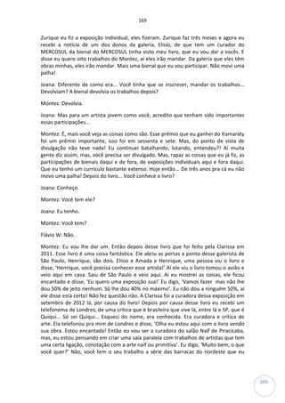 169
169
Zurique eu fiz a exposição individual, eles fizeram. Zurique faz três meses e agora eu
recebi a notícia de um dos donos da galeria, Elisío, de que tem um curador do
MERCOSUL da bienal do MERCOSUL tinha visto meu livro, que eu vou dar a vocês. E
disse eu quero oito trabalhos do Montez, aí eles irão mandar. Da galeria que eles têm
obras minhas, eles irão mandar. Mais uma bienal que eu vou participar. Não movi uma
palha!
Joana: Diferente de como era... Você tinha que se inscrever, mandar os trabalhos...
Devolviam? A bienal devolvia os trabalhos depois?
Montez: Devolvia.
Joana: Mas para um artista jovem como você, acredito que tenham sido importantes
essas participações...
Montez: É, mais você veja as coisas como são. Esse prêmio que eu ganhei do Itamaraty
foi um prêmio importante, isso foi em sessenta e sete. Mas, do ponto de vista de
divulgação não teve nada! Eu continuei batalhando, lutando, entendeu?! Aí muita
gente diz assim, mas, você precisa ser divulgado. Mas, rapaz as coisas que eu já fiz, as
participações de bienais daqui e de fora, de exposições individuais aqui e fora daqui.
Que eu tenho um currículo bastante extenso. Hoje então... De três anos pra cá eu não
movo uma palha! Depois do livro... Você conhece o livro?
Joana: Conheço.
Montez: Você tem ele?
Joana: Eu tenho.
Montez: Você tem?
Flávio W: Não.
Montez: Eu vou lhe dar um. Então depois desse livro que foi feito pela Clarissa em
2011. Esse livro é uma coisa fantástica. Ele abriu as portas a ponto desse galerista de
São Paulo, Henrique, são dois. Elísio e Amada e Henrique, uma pessoa viu o livro e
disse, ‘Henrique, você precisa conhecer esse artista!’ Aí ele viu o livro tomou o avião e
veio aqui em casa. Saiu de São Paulo e veio aqui. Aí eu mostrei as coisas, ele ficou
encantado e disse, ‘Eu quero uma exposição sua!’ Eu digo, ‘Vamos fazer mas não lhe
dou 50% de jeito nenhum. Só lhe dou 40% no máximo’. Eu não dou a ninguém 50%, aí
ele disse está certo! Não fez questão não. A Clarissa foi a curadora dessa exposição em
setembro de 2012 lá, por causa do livro! Depois por causa desse livro eu recebi um
telefonema de Londres, de uma crítica que é brasileira que vive lá, entre lá e SP, que é
Quiqui... Só sei Quiqui... Esqueci do nome, era conhecida. Era curadora e crítica de
arte. Ela telefonou pra mim de Londres e disse, ‘Olha eu estou aqui com o livro vendo
sua obra. Estou encantada! Então eu vou ser a curadora do salão Naif de Piracicaba,
mas, eu estou pensando em criar uma sala paralela com trabalhos de artistas que tem
uma certa ligação, conotação com a arte naif ou primitiva’. Eu digo, ‘Muito bem, o que
você quer?’ Não, você tem o seu trabalho a série das barracas do nordeste que eu
 