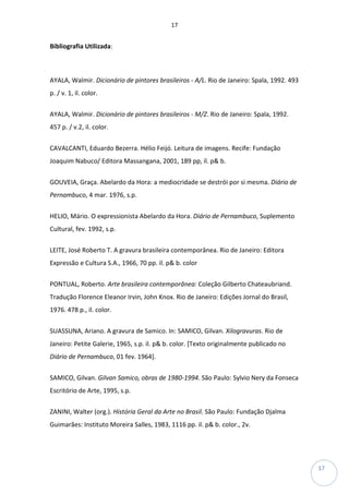 17
17
Bibliografia Utilizada:
AYALA, Walmir. Dicionário de pintores brasileiros - A/L. Rio de Janeiro: Spala, 1992. 493
p. / v. 1, il. color.
AYALA, Walmir. Dicionário de pintores brasileiros - M/Z. Rio de Janeiro: Spala, 1992.
457 p. / v.2, il. color.
CAVALCANTI, Eduardo Bezerra. Hélio Feijó. Leitura de imagens. Recife: Fundação
Joaquim Nabuco/ Editora Massangana, 2001, 189 pp, il. p& b.
GOUVEIA, Graça. Abelardo da Hora: a mediocridade se destrói por si mesma. Diário de
Pernambuco, 4 mar. 1976, s.p.
HELIO, Mário. O expressionista Abelardo da Hora. Diário de Pernambuco, Suplemento
Cultural, fev. 1992, s.p.
LEITE, José Roberto T. A gravura brasileira contemporânea. Rio de Janeiro: Editora
Expressão e Cultura S.A., 1966, 70 pp. il. p& b. color
PONTUAL, Roberto. Arte brasileira contemporânea: Coleção Gilberto Chateaubriand.
Tradução Florence Eleanor Irvin, John Knox. Rio de Janeiro: Edições Jornal do Brasil,
1976. 478 p., il. color.
SUASSUNA, Ariano. A gravura de Samico. In: SAMICO, Gilvan. Xilogravuras. Rio de
Janeiro: Petite Galerie, 1965, s.p. il. p& b. color. [Texto originalmente publicado no
Diário de Pernambuco, 01 fev. 1964].
SAMICO, Gilvan. Gilvan Samico, obras de 1980-1994. São Paulo: Sylvio Nery da Fonseca
Escritório de Arte, 1995, s.p.
ZANINI, Walter (org.). História Geral da Arte no Brasil. São Paulo: Fundação Djalma
Guimarães: Instituto Moreira Salles, 1983, 1116 pp. il. p& b. color., 2v.
 