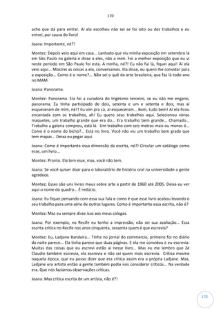 170
170
acho que dá para entrar. Aí ela escolheu não sei se foi oito ou dez trabalhos e eu
entrei, por causa do livro!
Joana: Importante, né?!
Montez: Depois veio aqui em casa... Lanhado que viu minha exposição em setembro lá
em São Paulo na galeria e disse a eles, não a mim. Foi a melhor exposição que eu vi
neste período em São Paulo foi esta. A minha, né?! Eu não fui lá, fiquei aqui! Aí ela
veio aqui... Mostrei as coisas a ela, conversamos. Ela disse, eu quero lhe convidar para
a exposição... Como é o nome?... Não sei o quê da arte brasileira, que faz lá todo ano
no MAM.
Joana: Panorama.
Montez: Panorama. Ela foi a curadora do trigésimo terceiro, se eu não me engano,
panorama. Eu tinha participado de dois, setenta e um e setenta e dois, mas aí
esqueceram de mim, né?! Eu vim pra cá, aí esqueceram... Bom, tudo bem! Aí ela ficou
encantada com os trabalhos, ah! Eu quero seus trabalhos aqui. Selecionou várias
maquetes, um trabalho grande que era do... Era trabalho bem grande... Chamado...
Trabalho a galeria comprou, está lá. Um trabalho com seis metros mais ou menos é...
Como é o nome do bicho?... Está no livro. Você não viu um trabalho bem grade que
tem mapas... Deixa eu pegar aqui.
Joana: Como é importante essa dimensão da escrita, né?! Circular um catálogo como
esse, um livro...
Montez: Pronto. Ela tem esse, mas, você não tem.
Joana: Se você quiser doar para o laboratório de história oral na universidade a gente
agradece.
Montez: Esses são uns livros meus sobre arte a partir de 1960 até 2005. Deixa eu ver
aqui o nome do quadro... É redúcio.
Joana: Eu fiquei pensando com essa sua fala e como é que esse livro acabou levando o
seu trabalho para uma série de outros lugares. Como é importante essa escrita, não é?
Montez: Mas eu sempre disse isso aos meus colegas.
Joana: Por exemplo, no Recife eu tenho a impressão, não sei sua avaliação... Essa
escrita crítica no Recife nos anos cinquenta, sessenta quem é que escrevia?
Montez: Eu, Ladjane Bandeira... Tinha no jornal do commercio, primeiro foi no diário
da noite parece... Ela tinha parece que duas páginas. E ela me convidou e eu escrevia.
Muitas das coisas que eu escrevi estão aí nesse livro... Mas eu me lembro que Zé
Claudio também escrevia, ela escrevia e não sei quem mais escrevia. Crítica mesmo
naquela época, que eu posso dizer que era crítica assim era a própria Ladjane. Mas,
Ladjane era artista então a gente também podia nos considerar críticos... Na verdade
era. Que nós fazíamos observações críticas.
Joana: Mas crítica escrita de um artista, não é?!
 
