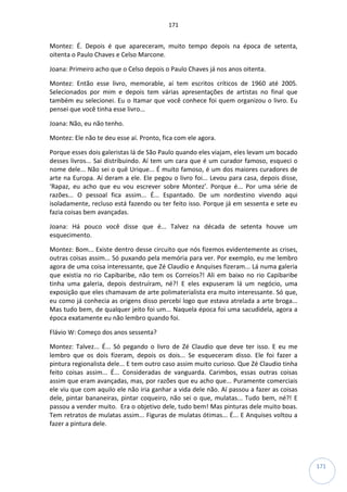 171
171
Montez: É. Depois é que apareceram, muito tempo depois na época de setenta,
oitenta o Paulo Chaves e Celso Marcone.
Joana: Primeiro acho que o Celso depois o Paulo Chaves já nos anos oitenta.
Montez: Então esse livro, memorable, aí tem escritos críticos de 1960 até 2005.
Selecionados por mim e depois tem várias apresentações de artistas no final que
também eu selecionei. Eu o Itamar que você conhece foi quem organizou o livro. Eu
pensei que você tinha esse livro...
Joana: Não, eu não tenho.
Montez: Ele não te deu esse aí. Pronto, fica com ele agora.
Porque esses dois galeristas lá de São Paulo quando eles viajam, eles levam um bocado
desses livros... Sai distribuindo. Aí tem um cara que é um curador famoso, esqueci o
nome dele... Não sei o quê Urique... É muito famoso, é um dos maiores curadores de
arte na Europa. Aí deram a ele. Ele pegou o livro foi... Levou para casa, depois disse,
‘Rapaz, eu acho que eu vou escrever sobre Montez’. Porque é... Por uma série de
razões... O pessoal fica assim... É... Espantado. De um nordestino vivendo aqui
isoladamente, recluso está fazendo ou ter feito isso. Porque já em sessenta e sete eu
fazia coisas bem avançadas.
Joana: Há pouco você disse que é... Talvez na década de setenta houve um
esquecimento.
Montez: Bom... Existe dentro desse circuito que nós fizemos evidentemente as crises,
outras coisas assim... Só puxando pela memória para ver. Por exemplo, eu me lembro
agora de uma coisa interessante, que Zé Claudio e Anquises fizeram... Lá numa galeria
que existia no rio Capibaribe, não tem os Correios?! Ali em baixo no rio Capibaribe
tinha uma galeria, depois destruíram, né?! E eles expuseram lá um negócio, uma
exposição que eles chamavam de arte polimaterialista era muito interessante. Só que,
eu como já conhecia as origens disso percebi logo que estava atrelada a arte broga...
Mas tudo bem, de qualquer jeito foi um... Naquela época foi uma sacudidela, agora a
época exatamente eu não lembro quando foi.
Flávio W: Começo dos anos sessenta?
Montez: Talvez... É... Só pegando o livro de Zé Claudio que deve ter isso. E eu me
lembro que os dois fizeram, depois os dois... Se esqueceram disso. Ele foi fazer a
pintura regionalista dele... E tem outro caso assim muito curioso. Que Zé Claudio tinha
feito coisas assim... É... Consideradas de vanguarda. Carimbos, essas outras coisas
assim que eram avançadas, mas, por razões que eu acho que... Puramente comerciais
ele viu que com aquilo ele não iria ganhar a vida dele não. Aí passou a fazer as coisas
dele, pintar bananeiras, pintar coqueiro, não sei o que, mulatas... Tudo bem, né?! E
passou a vender muito. Era o objetivo dele, tudo bem! Mas pinturas dele muito boas.
Tem retratos de mulatas assim... Figuras de mulatas ótimas... É... E Anquises voltou a
fazer a pintura dele.
 