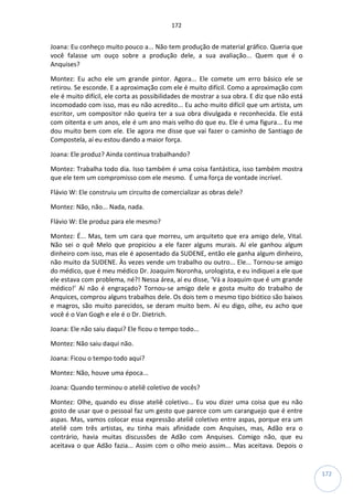 172
172
Joana: Eu conheço muito pouco a... Não tem produção de material gráfico. Queria que
você falasse um ouço sobre a produção dele, a sua avaliação... Quem que é o
Anquises?
Montez: Eu acho ele um grande pintor. Agora... Ele comete um erro básico ele se
retirou. Se esconde. E a aproximação com ele é muito difícil. Como a aproximação com
ele é muito difícil, ele corta as possibilidades de mostrar a sua obra. E diz que não está
incomodado com isso, mas eu não acredito... Eu acho muito difícil que um artista, um
escritor, um compositor não queira ter a sua obra divulgada e reconhecida. Ele está
com oitenta e um anos, ele é um ano mais velho do que eu. Ele é uma figura... Eu me
dou muito bem com ele. Ele agora me disse que vai fazer o caminho de Santiago de
Compostela, aí eu estou dando a maior força.
Joana: Ele produz? Ainda continua trabalhando?
Montez: Trabalha todo dia. Isso também é uma coisa fantástica, isso também mostra
que ele tem um compromisso com ele mesmo. É uma força de vontade incrível.
Flávio W: Ele construiu um circuito de comercializar as obras dele?
Montez: Não, não... Nada, nada.
Flávio W: Ele produz para ele mesmo?
Montez: É... Mas, tem um cara que morreu, um arquiteto que era amigo dele, Vital.
Não sei o quê Melo que propiciou a ele fazer alguns murais. Aí ele ganhou algum
dinheiro com isso, mas ele é aposentado da SUDENE, então ele ganha algum dinheiro,
não muito da SUDENE. Às vezes vende um trabalho ou outro... Ele... Tornou-se amigo
do médico, que é meu médico Dr. Joaquim Noronha, urologista, e eu indiquei a ele que
ele estava com problema, né?! Nessa área, aí eu disse, ‘Vá a Joaquim que é um grande
médico!’ Aí não é engraçado? Tornou-se amigo dele e gosta muito do trabalho de
Anquices, comprou alguns trabalhos dele. Os dois tem o mesmo tipo biótico são baixos
e magros, são muito parecidos, se deram muito bem. Aí eu digo, olhe, eu acho que
você é o Van Gogh e ele é o Dr. Dietrich.
Joana: Ele não saiu daqui? Ele ficou o tempo todo...
Montez: Não saiu daqui não.
Joana: Ficou o tempo todo aqui?
Montez: Não, houve uma época...
Joana: Quando terminou o ateliê coletivo de vocês?
Montez: Olhe, quando eu disse ateliê coletivo... Eu vou dizer uma coisa que eu não
gosto de usar que o pessoal faz um gesto que parece com um caranguejo que é entre
aspas. Mas, vamos colocar essa expressão ateliê coletivo entre aspas, porque era um
ateliê com três artistas, eu tinha mais afinidade com Anquises, mas, Adão era o
contrário, havia muitas discussões de Adão com Anquises. Comigo não, que eu
aceitava o que Adão fazia... Assim com o olho meio assim... Mas aceitava. Depois o
 