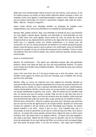 173
173
Adão teve uma transformação radical inclusive com ele mesmo, como pessoa. Aí ele
foi embora passou um tempo na Suíça voltou diferente depois começou a fazer uns
trabalhos muito mais ligados à contemporaneidade e depois sumiu. Depois eu soube
que ele estava interessado em cinema e atualmente ninguém sabe onde ele anda...
Adão... Não sei... Porque é o seguinte...
Joana: Vocês tinham uma afinidade também na produção do trabalho eram
independentes, mas, tinha uma afinidade em um padrão de representação?
Montez: Não, padrão nenhum. Mas, uma afinidade no sentido de que o que fazíamos
era mais ligado, naquela época, fazendo uma abstração ou semi-abstração no caso
dele. Então havia uma certa ligação. Desse ponto de vista, do ponto de vista do
temperamento eu sou absolutamente contrário a ele. Agora ele tem uma coisa que eu
tenho que é o seguinte, existe uns artistas profissionais e os artistas que são
vocacionais. Eu sou um artista vocacional, ele também é um artista vocacional porque
passar o que ele passou, passar o que eu passei e ter continuado, nunca ter desistido,
é preciso ter vocação. Eu sou um artista de vocacional e ele é também. Tanto eu como
ele podemos ficar sem nenhum tostão, mas, vamos continuar fazendo, porque somos
vocacionados.
Joana: E os profissionais?
Montez: Os profissionais... Tem gente que abandona porque não está ganhando
dinheiro. Nesse caso deixa de fazer por que não está ganhando dinheiro. Eu passei
muito tempo para vender meus trabalhos também... Mas soube de casos que a pessoa
deixava de fazer.
Joana: Tem uma frase que eu li há pouco tempo que a arte trás prazer, mas, trás
também muita agonia no artista que está sem mercado, que o trabalho não circula,
que fica mais confinado.
Montez: Olhe, eu nunca me importei com esse negócio de mercado. Quando eu
morava em São Paulo eu fiz algumas exposições lá eu nunca tive sucesso financeiro. Os
trabalhos que eu vendia era mais a pessoas afastadas desse circuito, colecionadores,
muitos colecionadores. No Rio a mesma coisa, era eu que vendia na verdade eu passei
um tempo trabalhando na galeria, mas, nunca... Não me lembro de ter vendido nada
não. Eu mesmo que caia em campo e vendia. Hoje em dia eu não faço mais isso as
pessoas me procuram. Agora, isso fruto de sessenta anos de trabalho, então tudo que
está acontecendo não surgiu por acaso. Mas, surgiu através de um trabalho continuo...
Você diz que o artista fica... Qual foi a palavra que você usou? Acontece que você tem
que ver que há um tipo de agonia que é a da criação artística. Quando um artista está
criando um trabalho e ele por dentro, ele tem dificuldade para finalizar, de acertar
aquele trabalho e ele sofre... Como é que eu vou... Esse trabalho aqui que é a
anunciação, se você se aproximar vai ver que é o rosto do anjo com olho, nariz, boca e
tudo ali... Eu passei três meses parado, porque havia a figura do anjo e a altura assim
da Maria, mas, não estava boa aí eu apaguei todinha... Aí fiquei com tudo apagado e
não sabia o que fazer. Depois de três meses é que eu descobri. Isso foi um momento
tenso de apreensão, há um caso famoso de Piñon, um artista se não me engano belga,
que fazia parte do grupo cobra. E um dia ele tentava... Sem lugar para trabalhar.
 