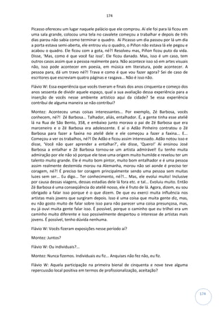 174
174
Picasso ofereceu um lugar naquele palácio que ele comprou. Aí ele foi para lá ficou em
uma sala grande, colocou uma tela no cavalete começou a trabalhar e depois de três
dias parou não sabia como terminar o quadro. Aí Picasso um dia passou por lá um dia
a porta estava semi-aberta, ele entrou viu o quadro, o Piñon não estava lá ele pegou e
acabou o quadro. Ele ficou com a gota, né?! Resolveu mas, Piñon ficou puto da vida.
Disse, ‘Mas, como é que você faz isso’. Ele ficou danado. Mas, isso é um caso, tem
outros casos assim que a pessoa realmente para. Não acontece isso só em artes visuais
não, isso pode acontecer em poesia, em música em literatura, pode acontecer. A
pessoa para, dá um travo né?! Trava e como é que vou fazer agora? Sei de caso de
escritores que escreviam quatro páginas e rasgava... Não é isso não.
Flávio W: Essa experiência que vocês tiveram e finais dos anos cinquenta e começo dos
anos sessenta de dividir aquele espaço, qual a sua avaliação dessa experiência para a
inserção de vocês nesse ambiente artístico aqui da cidade? Se essa experiência
contribui de alguma maneira se não contribui?
Montez: Aconteceu umas coisas interessantes... Por exemplo, Zé Barbosa, vocês
conhecem, né?! Zé Barbosa... Talhador, aliás, entalhador. É, a gente tinha esse ateliê
lá na Rua de São Bento, 358, e embaixo junto morava o pai de Zé Barbosa que era
marceneiro e o Zé Barbosa era adolescente. E aí o Adão Pinheiro contratou o Zé
Barbosa para fazer a faxina no ateliê dele e ele começou a fazer a faxina... E...
Começou a ver os trabalhos, né?! De Adão e ficou assim interessado. Adão notou isso e
disse, ‘Você não quer aprender a entalhar?’, ele disse, ‘Quero!’ Aí ensinou José
Barbosa a entalhar e Zé Barbosa tornou-se um artista admirável! Eu tenho muita
admiração por ele não só porque ele teve uma origem muito humilde e revelou ter um
talento muito grande. Ele é muito bom pintor, muito bom entalhador e é uma pessoa
assim realmente destemida morou na Alemanha, morou não sei aonde é preciso ter
coragem, né?! É preciso ter coragem principalmente sendo uma pessoa sem muitas
luzes sem ser... Eu digo... Ter conhecimento, né?!... Mas, ele evolui muito! Inclusive
por causa dessas viagens, dessas estadias dele lá fora etc. e tal... Evoluiu muito. Então
Zé Barbosa é uma conseqüência do ateliê nosso, ele é fruto de lá. Agora, dizem, eu sou
obrigado a falar isso porque é o que dizem. De que eu exerci muita influência nos
artistas mais jovens que surgiram depois. Isso é uma coisa que muita gente diz, mas,
eu não gosto muito de falar sobre isso para não parecer uma coisa presunçosa, mas,
eu já ouvi muita gente falar isso. É possível, porque o caminho que eu trilhei era um
caminho muito diferente e isso possivelmente despertou o interesse de artistas mais
jovens. É possível, tenho dúvida nenhuma.
Flávio W: Vocês fizeram exposições nesse período aí?
Montez: Juntos?
Flávio W: Ou individuais?...
Montez: Nunca fizemos. Individuais eu fiz... Anquises não fez não, eu fiz.
Flávio W: Aquela participação na primeira bienal de cinquenta e nove teve alguma
repercussão local positiva em termos de profissionalização, aceitação?
 