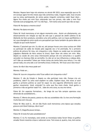 175
175
Montez: Repare bem hoje nós estamos no século XXI 2015, essa exposição que eu fiz
em Zurique agora há três meses aqui não comentou nada, ninguém sabe. Esse circuito
que eu estou participando, de vários países ninguém comentou nada! Quer dizer...
Agora fica chato pra mim ficar colocando isso nos jornais, não cabe a mim ficar
fazendo auto propaganda, né?! Eu não faço... Tem tanta coisa assim que não sai aqui.
Flávio W: Na época a mesma coisa?
Montez: Na época era pior.
Flávio W: Você mencionou aí em algum momento uma... Assim um afastamento, um
distanciamento em relação ao tipo de arte que o pessoal do ateliê coletivo lá do
Abelardo da Hora produzia, considera uma arte política, com os traços panfletários e
tal, essa divergência entre vocês era perceptível que havia também da parte deles em
relação ao que vocês faziam?
Montez: É possível que sim. Eu não sei, até porque houve uma coisa curiosa em 1958
eu participei do salão do Estado pela segunda vez e fui premiado, foi o primeiro
prêmio de pintura foi meu, em cinquenta e oito. Depois eu soube que na comissão
julgadora Abelardo da Hora estava lá (risos). Quer dizer ele votou em mim. Mas,
depois eu soube de uma coisa interessante porque ele era comunista e o quadro
vencedor se chamava Ode ao vermelho. Eu não sei se isso influenciou a cabeça dele,
né?! Ode ao vermelho! Talvez por linhas tortas ele tenha feito essa leitura. E eu não
pensei nada, era uma ode a cor vermelha (risos). Então ele, ‘Ah! Esse cara é dos meus!’
Joana: Se não é dos meus pode ser!
Montez: Pode ser...
Flávio W: Isso em cinquenta e oito? Esse salão é em cinquenta e oito?
Montez: É, são do Estado é. Depois eu não participei mais não. Porque cria um
problema, sabe?! Eu acho você expõem no salão. Expõem duas, três vezes aí você
ganha o primeiro prêmio se você for expor no ano seguinte dificilmente você vai
ganhar novamente. Você, entende? Eu acho que fica meio chato. Você ganha o
primeiro e não vai ganhar nada?! Aí... Sabe de uma coisa, eu vou me retirar.
Flávio W: Em aspectos formativos... Ao longo da sua fala sempre apareceu essa
dimensão do autodidatismo...
Montez: É. Menos de poesia, poesia eu não sou autodidata não. Eu tive uma formação
muito boa com meu pai.
Flávio W: Mas você é... Ali em São Paulo você mencionou uma época que estudou
gravura com Darel Valença, não é isso?
Montez: É, litografia pouco tempo...
Flávio W: O resto foi tudo autodidatismo?
Montez: É. Eu fiz monotipia, está vendo as monotipias todas foram feitas no gráfico
amador foram noventa e duas e sobraram onze. Tem essas aí, quatro, mas, tem outras
 