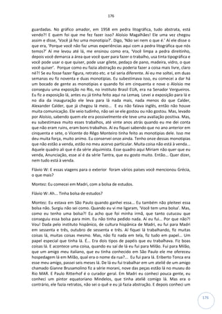 176
176
guardadas. No gráfico amador, em 1958 em pedra litográfica, tudo abstrata, está
vendo?! E quem foi que me fez fazer isso? Aloísio Magalhães! Ele uma vez chegou
assim e disse, ‘Você já fez uma monotipia?’. Digo, ‘Não sei nem o que é.’ Aí ele disse o
que era, ‘Porque você não faz umas experiências aqui com a pedra litográfica que nós
temos?’ Aí me levou até lá, me ensinou como era, ‘Você limpa a pedra direitinho,
depois você demarca a área que você quer para fazer o trabalho, usa tinta tipográfica e
você pode usar o que quiser, pode usar gilete, pedaço de pano, madeira, vidro, o que
você quiser’. Porque como eu fazia abstração eu poderia fazer a coisa mais livre, claro
né?! Se eu fosse fazer figura, retrato etc. e tal seria diferente. Aí eu me soltei, em duas
semanas eu fiz noventa e duas monotipias. Eu subestimava isso, eu comecei a dar há
um bocado de gente as monotipias e quando foi em cinquenta e nove o Aloísio me
conseguiu uma exposição no Rio, no instituto Brasil EUA, era na Senador Vergueiros.
Eu fiz a exposição lá, antes eu já tinha feito aqui na Lemaq. Levei a exposição para lá e
no dia da inauguração ele leva para lá nada mais, nada menos do que Calder,
Alexander Calder, que já chegou lá meio... E eu não falava inglês, então não houve
muita comunicação. Ele veio tudinho, não sei se ele gostou ou não gostou. Mas, levado
por Aloísio, sabendo quem ele era possivelmente ele teve uma avaliação positiva. Mas,
eu subestimava muito esses trabalhos, até vinte anos atrás quando eu me dei conta
que não eram ruins, eram bons trabalhos. Aí eu fiquei sabendo que no ano anterior em
cinquenta e sete, o Vicente do Rêgo Monteiro tinha feito as monotipias dele. Isso me
deu muita força, muito animo. Eu conservei onze ainda. Tenho onze dessas monotipias
que não estão a venda, estão no meu acervo particular. Muita coisa não está à venda...
Aquele quadro ali que é da série alquimista. Esse quadro aqui Miriam não quer que eu
venda, Anunciação, esse aí é da série Tantra, que eu gosto muito. Então... Quer dizer,
nem tudo está à venda.
Flávio W: E essas viagens para o exterior foram vários países você mencionou Grécia,
o que mais?
Montez: Eu comecei em Madri, com a bolsa de estudos.
Flávio W: Ah... Tinha bolsa de estudos?
Montez: Eu estava em São Paulo quando ganhei essa... Eu também não pleiteei essa
bolsa não. Surgiu não sei como. Quando eu vi me ligaram, ‘Você tem uma bolsa’. Mas,
como eu tenho uma bolsa?! Eu acho que foi minha irmã, que tanto cutucou que
conseguiu essa bolsa para mim. Eu não tinha pedido nada. Aí eu fui... Por que não?!
Vou! Dada pelo instituto hispânico, de cultura hispânica de Madri, eu fui para Madri
em sessenta e três, outubro de sessenta e três. Aí fiquei lá trabalhando, fiz muitas
coisas lá, muitas coisas mesmo. Mas, não fiz nada em tela, fiz tudo em papel... Um
papel especial que tinha lá. É... Era dois tipos de papéis que eu trabalhava. Fiz boas
coisas lá. E acontece uma coisa, quando eu saí de lá eu fui para Milão. Fui para Milão,
que um amigo meu italiano, que eu tinha conhecido em São Paulo ele me ofereceu
hospedagem lá em Milão, qual era o nome da rua?... Eu fui para lá. Eriberto Tonca era
esse meu amigo, passei seis meses lá. De lá eu fui trabalhar em um ateliê de um amigo
chamado Gianne Brusamolino fiz a série morani, nove das peças estão lá no museu do
Rio MAR. E Paulo Ritterhof é o curador geral. Em Madri eu conheci pouca gente, eu
conheci um pintor equatoriano Mindelos, que tinha ateliê comigo lá. Mas era o
contrário, ele fazia retratos, não sei o quê e eu já fazia abstração. E depois conheci um
 