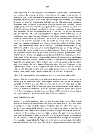 177
177
pintor de Sevilha, mas, não cheguei a conhecer bem o trabalho dele. Tinha outro cara
que morava... Eu morava na cidade universitária, no colégio nossa senhora de
Guadalupe, mas, na verdade era uma residência para pessoas que estavam fazendo
mestrado, doutorado, essas coisas assim e era um colégio muito famoso. E eu fui fiquei
lá porque me disseram vá para casa do Brasil. Mas, eu não quis porque na casa do
Brasil eram todos brasileiros, praticamente, lá eu não vou aprender espanhol. Lá nesse
colégio que eu fiquei tinha argentino, uruguaio, boliviano, panamenho, espanhol, tudo
da América latina e de língua espanhola, tinha mais espanhóis. Aí eu ouvia sotaques
bem diferentes, foi bom. Aí conheci um pintor lá que fazia pop art, não me lembro
mais o nome dele... Ah... Sim! Um dia apareceu lá aquele camarada brasileiro... É um
escultor que morreu já... Famoso... Ele apareceu lá e ficou no quarto junto do meu. Eu
morava no quarto andar, ele ficou junto... Ele durante um período estava trabalhando
em chapa de alumínio. Seis, seis e meia da manhã ele levava umas chapas lá para
baixo, para calçada do colégio e uma marreta, aí acordava todo mundo! Aí o diretor
dizia, ‘Meu Deus! O que fazer’, ele era famoso... Como era o nome dele?... É... Ele
morreu faz uns três anos. Fazia umas esculturas geométricas... Ele era ou alemão, ou
filho de alemão, mas, a família morava em Belo Horizonte. Depois já com certa idade
ele foi para lá, porque tinha um irmão dele que tinha dinheiro, que favoreceu a vida
dele lá, inclusive arranjou um galpão grande lá para ele trabalhar... Weissmann... Franz
Weissmann! Aí Fanz Weissmann apareceu lá trabalhava feito um mouro, trabalhava o
dia todinho e quando chegava à noite não bastasse ia fazer desenhos, era uma coisa de
louco! Era uma coisa assim... Como se fosse uma penitência. Eu não gosto disso assim
não... Eu acho que... Eu passo dias sem fazer nada. Quer dizer sem fazer nada vírgula,
fazendo outras coisas. Mas, eu não gosto de artista burocrata não. Todo dia tem que
está ali, né?! Reinaldo também era assim, João Câmara também era assim... Tem
outros... Mas, eu não gosto. Eu gosto de ficar livre. Se fizer fez... Se não fizer...
Flávio W: E essa experiência internacional na sua obra como é que você avalia?
Montez: Olhe, eu vi muita coisa. Eu vi a bienal de Veneza de sessenta e quatro, eu me
lembro que eu estava em Veneza nessa época morando na casa de um amigo lá.
Morando em Mestre, e Mestre fica no continente e tinha um istmo que vai para
Veneza, para as ilhas. Aí você tinha que pegar um vaporeto para ir para cidade de
Veneza, e eu fazia isso todo dia. Um dia eu pego esse vaporeto e junto desse que eu
vou tinha outro vaporeto transportando obra de quem? Do americano famoso da pop
art... qual é o nome?... Diz aí, o nome aí... Que fazia umas colagens...
Joana: Roy Lichtstein, não?
Montez: Esse não fazia colagens não, esse fazia desenhos. Era o outro... Mais famoso
do que ele. Aí os quadros empilhados dele iriam para bienal, que era época da bienal
de Veneza. Aí vi esses, não tinha máquina fotográfica para tirar a foto. Depois eu vi na
bienal, vi toda exposição lá. Todos os meus contatos dessa viagem o que mais me
impressionou foi a arte bizantina, porque na Grécia eu viajava muito e um dia eu fui...
Eu estava em Atenas, aí eu peguei um mapa e vi assim... Eu quero ir lá para baixo, lá
para baixo no Peloponeso. Aí eu vi que tinha uma linha vermelha que eu achava que
era uma estrada, e tinha um lugar que se chamava Leonidia, eu digo, ‘Eu vou para lá’,
de lá eu subo e vou para Esparta. Peguei um navio, porque você sabe que a Grécia tem
cerca de mil ilhas e eu conheci uma meia dúzia só, passei quase um mês em Migonas. E
 