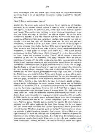 178
178
então nessa viagem eu fui para Midria, Egna, não sei o que até chegar lá em Leonidia,
quando eu chego lá era um povoado de pescadores, eu digo, ‘e agora?!’ Eu não sabia
falar grego.
Flávio W: Estava sozinho nessas viagens?
Montez: Ah... Eu sempre viajei sozinho. Eu sempre fui um viajante, eu fui viajando...
Arriscando, até no Saara eu fui bater sozinho. Aí eu estava assim... O que é que eu vou
fazer agora?... Eu queria me comunicar, mas, como é que eu vou dizer que quero ir
para Esparta? Mas, acontece que eu vi que tinha um livrinho grego/português e que
dizia que ônibus em grego é “eulofolios” se não me engano... Aí eu dizia assim
“Eulefoilio to Esparta”, e eles não entediam bulhufas. Aí tinha uma moça que se
aproximou, aí falei em inglês, que eu também não falo. Mas, quando você está em
situação crítica você fala tudo, né?! Ela falou para mim, ‘Eu notei que você está
atrapalhado’, eu entendi o que ela quis dizer. Eu tinha estudado um pouco inglês só
que nunca prossegui nos estudos. Eu disse, ‘É! Eu quero ir para Esparta’, ela disse,
‘Olhe, eu tenho uma fazenda lá para baixo, lá para o centro e estou indo para lá no
microônibus, se você quiser vai comigo’, aí eu entrei, fui... Tinha outras pessoas.
Acontece que ela disse, ‘Eu tenho que ir lá no monastério’, lá em cima da montanha, lá
em cima... ‘Pagar uma promessa.’ Eu digo, ‘Vamos!’. Aí fui, cheguei lá uma coisa
fantástica! Lá em cima da montanha, uma igreja ortodoxa, cheia de pinturas
bizantinas, um barato, né?! Ela foi lá, passou uma meia hora, pagou a promessa dela,
depois desceu, pegamos novamente esse microônibus, depois fomos até perto da
fazenda dela. Ela era casada com um grego, era uma americana casada com um grego.
Quando chegou lá no lugarzinho ela era um lugaresco bem pequeninho, tinha umas
dez casas ou doze não sei... Ela disse, ‘Olhe, você fica aqui que eu vou falar com um
morador para lhe ceder o quarto, para você dormir aqui’ digo, ‘Tudo bem’. Aí eu fiquei
lá... Aí aconteceu uma coisa fantástica. Veio o dono da casa, um grego alto, já assim
com uns sessenta anos, a gente se entendeu muito bem. Ele sem falar português e eu
sem falar grego, dessas coisas assim misteriosas, né?! Foi uma coisa assim não sei
como dizer... A gente se deu muito bem! Eu fiquei lá, aí daqui a pouco começou a
aparecer gente, trabalhadores do campo, porque tinham sabido que um brasileiro
estava ali. Era eu! Foram para lá... E aí apareceu um argentino e foi o interprete entre
eu e eles. A primeira pergunta que fizeram a mim foi, ‘E Pelé?’ Pelé já naquela época
tinha um nome fantástico, sessenta e quatro. É verdade. Disse, ‘Ah... Pelé ta jogando
ainda, coisa e tal’. Passei uma hora mais ou menos batendo um papo furado lá e fui
dormir. Cinco horas me acordaram e eu peguei um carro Ford, velho... Um carro velho
de 1938 e dentro do carro tinha quatro senhoras todas de preto, isso de madrugada.
Foi assim estranhíssimo. Bem eu fui... Quando chegou em Esparta o carro parou, é
aqui... Acontece que eu não sabia que não existia mais Esparta. Só existia ruínas que
não tinha nem 100 metros quadrados. Eu disse, ‘Meu Deus do céu! Dá essa viagem
toda para não ter nada’. Não tinha mais Esparta, rapaz! Era 100 metros quadrados de
ruína só! Eu digo, ‘Meu Deus, e agora o que é que eu faço?’ Peguei novamente o mapa
e vi que tinha lá adiante um lugar chamado... Qual o nome... Mystras. Mystras era um
lugar fantástico! Era assim em forma de cone e antigamente tinha sido um principado
bizantino em cima tinha havido um palácio... E ao redor cheio de monastérios, ainda
tinha quatorze e quatro funcionando. Aí eu entrei em dois e foi uma coisa fantástica,
passei o dia todo lá... Subindo, descendo... Ah!! Isso foi fantástico, porque pouca gente
 