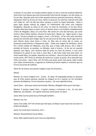 179
179
no Brasil, eu vou dizer no mundo conhece aquilo. Eu tive a sorte de conhecer Mystras!
Você entra num desses que está funcionando tinha três de monges e um de monja, eu
fui em dois. Quando você entra tinha aquelas pinturas parentais bizantinas, afrescos...
Fabulosos! Você só vê isso em livro, talvez se procurar na internet, internet tem tudo
né?! Pode ter, né?! Só não tem Deus, porque o resto! Eu fiquei fascinado... Valeu a
pena todo aquele esforço da viagem. Eu infelizmente não tinha uma máquina
fotográfica. Quando eu estou lá em cima, no meio da montanha, aí me deu fome,
quando olhei para baixo vi assim como se fossem lonas e me lembrou imediatamente
a feira de Afogados. Desci, era uma feira. Me sentei em uma das barracas, por sorte
minha o dono falava italiano, almocei lá muito bem. Depois saí... Agora quero ir para
Atenas, ‘Vá para estação ali e pegue o trem’, e foi direto... Aí foi uma coisa estranha,
porque de Leonidia para chegar aqui foi um percurso de dois dias, desse lugar para lá,
para Atenas durou duas horas e meia, só. Mas veja só como são as coisas, eu
atravessei praticamente o Peloponeso todo... Então essa viagem foi fantástica. Outra
foi a minha estada em Mykonos, uma ilha, que é linda, toda branca, até o chão é
pintado de branco, as paredes, os telhados, tudo é branco... Aí de vez em quando
aparece uma figura, uma senhora toda de preto no meio do branco, é uma coisa
fantástica! Eu passei lá uns vinte e cinco dias. E não tinha nada mais para fazer, eu
tinha levado lápis, uns papéis, desenhei uns moinhos... Que era cheio de moinhos, tem
muito vento, né?! Tinha os moinhos de vento lá e ia para as praias. Aí eu descobri que
tinha uma praia... Que é ilha, né?! Aí tinha uma praia assim mais perto, todo mundo
com trajes convencionais, a segunda as mulheres já faziam topless e a terceira que eu
fui era uma praia de nudismo.
Flávio W: Se tivesse uma quarta imagina o que iria encontrar...
(Risos)
Montez: Eu nunca imaginei isso... (risos)... Aí rapaz, foi engraçado porque eu pensava
que só tinha quatro pessoas, quando eu cheguei eu fui a quinta, eu me considero
pioneiro de Mykonos. Foi em sessenta e quatro... Foi uma experiência boa.
Joana: Bom... Acho que vamos terminando. Montez, obrigada! Acho que é isso hoje...
Montez: É porque repare bem... A gente começa a conversar e vai... Eu vou para
Mykonos, vou falando... Se a gente continuar vamos parar no Saara.
Joana: Mas isso faz parte da sua formação também...
Montez: Faz, faz.
Joana: Essa saída, né?! Um artista que está aqui, sai daqui o que é que isso vai ecoar na
própria produção ...
Joana: Foi muito boa a conversa, viu?!...
Montez: Possivelmente houve falhas...
Joana: Mas a gente queria ouvir essa sua experiência.
 