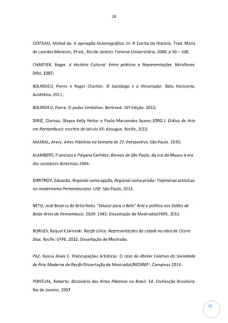 18
18
CERTEAU, Michel de. A operação historiográfica. In: A Escrita da História. Trad. Maria
de Lourdes Menezes, 2ª ed., Rio de Janeiro: Forense Universitária, 2000, p 56 – 108;
CHARTIER, Roger. A História Cultural: Entre práticas e Representações. Miraflores.
Difel, 1987;
BOURDIEU, Pierre e Roger Chartier. O Sociólogo e o Historiador. Belo Horizonte.
Autêntica, 2011;
BOURDIEU, Pierre. O poder Simbólico. Bertrand. 16º Edição. 2012;
DINIZ, Clarissa, Gleyce Kelly Heitor e Paulo Marcondes Soares (ORG.). Crítica de Arte
em Pernambuco: escritos do século XX. Azougue. Recife, 2012.
AMARAL, Aracy. Artes Plásticas na Semana de 22. Perspectiva. São Paulo. 1970;
ALAMBERT, Francisco e Polyana Canhête. Bienais de São Paulo, da era do Museu à era
dos curadores.Boitempo.2004.
DIMITROV, Eduardo. Regional como opção, Regional como prisão: Trajetórias artísticas
no modernismo Pernambucano. USP, São Paulo, 2013.
NETO, José Bezerra de Brito Neto. “Educar para o Belo” Arte e política nos Salões de
Belas Artes de Pernambuco. 1929- 1945. Dissertação de MestradoUFRPE. 2011
BORGES, Raquel Czarneski. Recife Lírica: Representações da cidade na obra de Cícero
Dias. Recife: UFPE. 2012. Dissertação de Mestrado.
PAZ, Raissa Alves C. Preocupações Artísticas: O caso do Atelier Coletivo da Sociedade
de Arte Moderna do Recife Dissertação de MestradoUNICAMP´: Campinas 2014.
PONTUAL, Roberto. Dicionário das Artes Plásticas no Brasil. Ed. Civilização Brasileira.
Rio de Janeiro. 1997
 