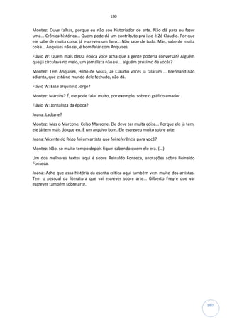 180
180
Montez: Ouve falhas, porque eu não sou historiador de arte. Não dá para eu fazer
uma... Crônica histórica... Quem pode dá um contributo pra isso é Zé Claudio. Por que
ele sabe de muita coisa, já escreveu um livro... Não sabe de tudo. Mas, sabe de muita
coisa... Anquises não sei, é bom falar com Anquises.
Flávio W: Quem mais dessa época você acha que a gente poderia conversar? Alguém
que já circulava no meio, um jornalista não sei... alguém próximo de vocês?
Montez: Tem Anquises, Hildo de Souza, Zé Claudio vocês já falaram ... Brennand não
adianta, que está no mundo dele fechado, não dá.
Flávio W: Esse arquiteto Jorge?
Montez: Martins? É, ele pode falar muito, por exemplo, sobre o gráfico amador .
Flávio W: Jornalista da época?
Joana: Ladjane?
Montez: Mas o Marcone, Celso Marcone. Ele deve ter muita coisa... Porque ele já tem,
ele já tem mais do que eu. É um arquivo bom. Ele escreveu muito sobre arte.
Joana: Vicente do Rêgo foi um artista que foi referência para você?
Montez: Não, só muito tempo depois fiquei sabendo quem ele era. (...)
Um dos melhores textos aqui é sobre Reinaldo Fonseca, anotações sobre Reinaldo
Fonseca.
Joana: Acho que essa história da escrita crítica aqui também vem muito dos artistas.
Tem o pessoal da literatura que vai escrever sobre arte... Gilberto Freyre que vai
escrever também sobre arte.
 