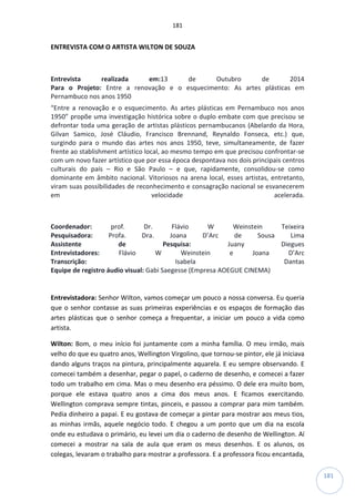 181
181
ENTREVISTA COM O ARTISTA WILTON DE SOUZA
Entrevista realizada em:13 de Outubro de 2014
Para o Projeto: Entre a renovação e o esquecimento: As artes plásticas em
Pernambuco nos anos 1950
“Entre a renovação e o esquecimento. As artes plásticas em Pernambuco nos anos
1950” propõe uma investigação histórica sobre o duplo embate com que precisou se
defrontar toda uma geração de artistas plásticos pernambucanos (Abelardo da Hora,
Gilvan Samico, José Cláudio, Francisco Brennand, Reynaldo Fonseca, etc.) que,
surgindo para o mundo das artes nos anos 1950, teve, simultaneamente, de fazer
frente ao stablishment artístico local, ao mesmo tempo em que precisou confrontar-se
com um novo fazer artístico que por essa época despontava nos dois principais centros
culturais do país – Rio e São Paulo – e que, rapidamente, consolidou-se como
dominante em âmbito nacional. Vitoriosos na arena local, esses artistas, entretanto,
viram suas possibilidades de reconhecimento e consagração nacional se esvanecerem
em velocidade acelerada.
Coordenador: prof. Dr. Flávio W Weinstein Teixeira
Pesquisadora: Profa. Dra. Joana D’Arc de Sousa Lima
Assistente de Pesquisa: Juany Diegues
Entrevistadores: Flávio W Weinstein e Joana D’Arc
Transcrição: Isabela Dantas
Equipe de registro áudio visual: Gabi Saegesse (Empresa AOEGUE CINEMA)
Entrevistadora: Senhor Wilton, vamos começar um pouco a nossa conversa. Eu queria
que o senhor contasse as suas primeiras experiências e os espaços de formação das
artes plásticas que o senhor começa a frequentar, a iniciar um pouco a vida como
artista.
Wilton: Bom, o meu início foi juntamente com a minha família. O meu irmão, mais
velho do que eu quatro anos, Wellington Virgolino, que tornou-se pintor, ele já iniciava
dando alguns traços na pintura, principalmente aquarela. E eu sempre observando. E
comecei também a desenhar, pegar o papel, o caderno de desenho, e comecei a fazer
todo um trabalho em cima. Mas o meu desenho era péssimo. O dele era muito bom,
porque ele estava quatro anos a cima dos meus anos. E ficamos exercitando.
Wellington comprava sempre tintas, pinceis, e passou a comprar para mim também.
Pedia dinheiro a papai. E eu gostava de começar a pintar para mostrar aos meus tios,
as minhas irmãs, aquele negócio todo. E chegou a um ponto que um dia na escola
onde eu estudava o primário, eu levei um dia o caderno de desenho de Wellington. Aí
comecei a mostrar na sala de aula que eram os meus desenhos. E os alunos, os
colegas, levaram o trabalho para mostrar a professora. E a professora ficou encantada,
 