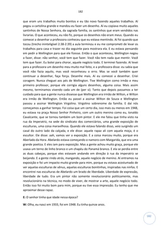 182
182
que eram uns trabalhos muito bonitos e eu tão novo fazendo aqueles trabalhos. Aí
pegou a cartolina grande e mandou eu fazer um desenho. Aí eu copiava muito aqueles
santinhos de Nossa Senhora, da sagrada família, os santinhos que eram vendidos nas
livrarias. O que aconteceu, eu não fiz, porque os desenhos não eram meus. Quando eu
comecei a desenhar a professora conheceu que eu estava mentindo. Aí foi quando que
tocou (trecho ininteligível 2:38-2:39) a aula terminou e eu me comprometi de levar os
trabalhos para casa e trazer no dia seguinte para mostrara ela. E eu estava pensando
em pedir a Wellington para que ele fizesse. Então o que aconteceu, Wellington negou
a fazer, disse: não senhor, você tem que fazer. Você não tem nada que mentir. Você
tem que fazer. Eu botei para chorar, aquele negócio todo. E terminei fazendo. Aí levei
para a professora um desenho meu muito mal feito, e a professora disse: eu sabia que
você não fazia aquilo, mas você reconheceu o erro. Mas se você também quer
continuar a desenhar, faça força. Desenhe mais. Aí eu comecei a desenhar. Criei
coragem. Nunca cheguei aos pés de Wellington. Tive Wellington como irmão e meu
primeiro professor, porque ele corrigia alguns desenhos, alguma coisa. Mais assim
mesmo, terminamos vivendo cada um de (per si). Tanto que depois passamos a ter
cuidado para que a gente nunca dissesse que Wellington era irmão de Wilton, e Wilton
era irmão de Wellington. Então eu passei a assinar Wilton de Souza e Wellington
passou a assinar Wellington Virgolino. Virgolino sobrenome da família. E daí nós
começamos a ganhar tempo. Foi coisa que um certo dia, isso mais ou menos em 1948,
eu estava na praça Nosso Senhor Pinheiro, com um outro menino como eu, Ionaldo
Cavalcante, que se tornou também um bom pintor. E ele me falou que tinha visto na
rua da Imperatriz, na sede do sindicato dos comerciários, uma grande exposição de
esculturas, uma coisa maravilhosa. Quando ele estava falando disso, veio surgindo um
casal do outro lado da calçada, e ele disse: aquele rapaz ali com aquela moça, é o
escultor. Ele disse: aah, vamos ver a exposição. E a coisa marcou muito, porque era
Aberlado da Hora. Abelardo estava começando o namoro com Margarida, que era uma
grande poetiza. E eles iam para exposição. Mas a gente achou muito graça, porque ele
usava um terno de linho branco e um chapéu do Panamá branco. E ela se perdia entre
as duas cabeças, porque eles estavam andando em direção à rua da imperatriz se
beijando. E a gente rindo atrás, mangando, aquele negócio de menino. Aí entramos na
exposição e foi um impacto muito grande para mim, porque eu estava acostumado de
ver aquelas esculturas de vênus, aquelas esculturas bonitinhas, inspiradas nas ninfas. E
encontrei nas esculturas de Abelardo um brado de liberdade. Liberdade de expressão,
liberdade de tudo. Era um pintor não somente revolucionário politicamente, mas
revolucionário na técnica, no modo de viver, de mostrar a arte, aquele negócio todo.
Então isso foi muito bom para mim, porque eu tive essa impressão. Eu tenho que me
aproximar desse rapaz.
E: O senhor tinha que idade nessa época?
W: Olha, eu nasci em 1933, foi em 1948. Eu tinha quinze anos.
 