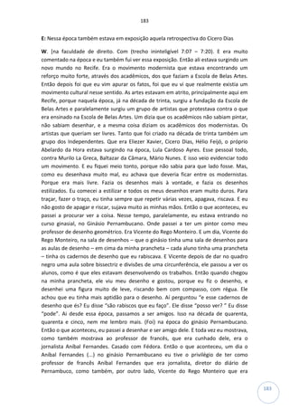 183
183
E: Nessa época também estava em exposição aquela retrospectiva do Cícero Dias
W. [na faculdade de direito. Com (trecho ininteligível 7:07 – 7:20). E era muito
comentado na época e eu também fui ver essa exposição. Então ali estava surgindo um
novo mundo no Recife. Era o movimento modernista que estava encontrando um
reforço muito forte, através dos acadêmicos, dos que faziam a Escola de Belas Artes.
Então depois foi que eu vim apurar os fatos, foi que eu vi que realmente existia um
movimento cultural nesse sentido. As artes estavam em atrito, principalmente aqui em
Recife, porque naquela época, já na década de trinta, surgiu a fundação da Escola de
Belas Artes e paralelamente surgiu um grupo de artistas que protestava contra o que
era ensinado na Escola de Belas Artes. Um dizia que os acadêmicos não sabiam pintar,
não sabiam desenhar, e a mesma coisa diziam os acadêmicos dos modernistas. Os
artistas que queriam ser livres. Tanto que foi criado na década de trinta também um
grupo dos Independentes. Que era Eliezer Xavier, Cicero Dias, Hélio Feijó, o próprio
Abelardo da Hora estava surgindo na época, Lula Cardoso Ayres. Esse pessoal todo,
contra Murilo La Greca, Baltazar da Câmara, Mário Nunes. E isso veio evidenciar todo
um movimento. E eu fiquei meio tonto, porque não sabia para que lado fosse. Mas,
como eu desenhava muito mal, eu achava que deveria ficar entre os modernistas.
Porque era mais livre. Fazia os desenhos mais à vontade, e fazia os desenhos
estilizados. Eu comecei a estilizar e todos os meus desenhos eram muito duros. Para
traçar, fazer o traço, eu tinha sempre que repetir várias vezes, apagava, riscava. E eu
não gosto de apagar e riscar, sujava muito as minhas mãos. Então o que aconteceu, eu
passei a procurar ver a coisa. Nesse tempo, paralelamente, eu estava entrando no
curso ginasial, no Ginásio Pernambucano. Onde passei a ter um pintor como meu
professor de desenho geométrico. Era Vicente do Rego Monteiro. E um dia, Vicente do
Rego Monteiro, na sala de desenhos – que o ginásio tinha uma sala de desenhos para
as aulas de desenho – em cima da minha prancheta – cada aluno tinha uma prancheta
– tinha os cadernos de desenho que eu rabiscava. E Vicente depois de dar no quadro
negro uma aula sobre bissectriz e divisões de uma circunferência, ele passou a ver os
alunos, como é que eles estavam desenvolvendo os trabalhos. Então quando chegou
na minha prancheta, ele viu meu desenho e gostou, porque eu fiz o desenho, e
desenhei uma figura muito de leve, riscando bem com compasso, com régua. Ele
achou que eu tinha mais aptidão para o desenho. Aí perguntou “e esse cadernos de
desenho que és? Eu disse “são rabiscos que eu faço”. Ele disse “posso ver? ” Eu disse
“pode”. Ai desde essa época, passamos a ser amigos. Isso na década de quarenta,
quarenta e cinco, nem me lembro mais. (Foi) na época do ginásio Pernambucano.
Então o que aconteceu, eu passei a desenhar e ser amigo dele. E toda vez eu mostrava,
como também mostrava ao professor de francês, que era cunhado dele, era o
jornalista Aníbal Fernandes. Casado com Fédora. Então o que aconteceu, um dia o
Aníbal Fernandes (...) no ginásio Pernambucano eu tive o privilégio de ter como
professor de francês Aníbal Fernandes que era jornalista, diretor do diário de
Pernambuco, como também, por outro lado, Vicente do Rego Monteiro que era
 