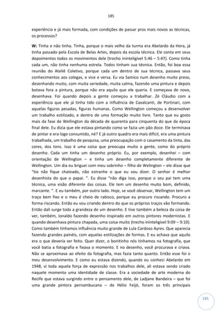 185
185
experiência e já mais formada, com condições de passar pros mais novos as técnicas,
os processos?
W: Tinha e não tinha. Tinha, porque o mais velho da turma era Abelardo da Hora, já
tinha passado pela Escola de Belas Artes, depois da escola técnica. Ele conta em seus
depoimentos todos os movimentos dele (trecho ininteligível 5:46 – 5:47). Como tinha
cada um, não tinha nenhuma estrela. Todos tinham sua técnica. Então, foi boa essa
reunião do Ateliê Coletivo, porque cada um dentro de sua técnica, passava seus
conhecimentos aos colegas, e vice e versa. Eu via Samico num desenho muito preso,
desenhando muito, com muita seriedade, muita calma, fazendo uma pintura e depois
botava fora a pintura, porque não era aquilo que ele queria. E começava de novo,
desenhava. Foi quando depois a gente começou a trabalhar. Zé Cláudio com a
experiência que ele já tinha tido com a influência de Cavalcanti, de Portinari, com
aquelas figuras pesadas, figuras humanas. Como Wellington começou a desenvolver
um trabalho estilizado, e dentro de uma formação muito livre. Tanto que eu gosto
mais da fase de Wellington da década de quarenta para cinquenta do que da época
final dele. Eu dizia que ele estava pintando como se fazia um pão doce. Ele terminava
de pintar e era logo consumido, né? E já outro quadro era mais difícil, era uma pintura
trabalhada, um trabalho de pesquisa, uma preocupação com o casamento da tinta, das
cores, dos tons. Isso é uma coisa que preocupa muito a gente, como do próprio
desenho. Cada um tinha um desenho próprio. Eu, por exemplo, desenhei – com
orientação de Wellington – e tinha um desenho completamente diferente de
Wellington. Um dia eu briguei com meu sobrinho – filho de Welington – ele disse que
“tio não fique chateado, não estranhe o que eu vou dizer. O senhor é melhor
desenhista do que o papai. ”. Eu disse “não diga isso, porque o seu pai tem uma
técnica, uma visão diferente das coisas. Ele tem um desenho muito bom, definido,
marcante. ”. E eu também, por outro lado. Hoje, se você observar, Wellington tem um
traço bem fixo e o meu é cheio de rabisco, porque eu procuro riscando. Procuro a
forma riscando. Então eu vou criando dentro do que os próprios traços vão formando.
Então dali surge toda a grandeza de um desenho. E tive também a beleza da coisa de
ver, também, Ionaldo fazendo desenho inspirado em outros pintores modernistas. E
quando desenhava pintura chapada, uma coisa muito (trecho ininteligível 9:09 – 9:10).
Como também tínhamos influência muito grande de Lula Cardoso Ayres. Que aparecia
fazendo grandes painéis, com aquelas estilizações de formas. E eu achava que aquilo
era o que deveria ser feito. Quer dizer, o bonitinho nós tínhamos na fotografia, que
você batia a fotografia e fixava o momento. E no desenho, você procurava e criava.
Não se aproximava ao efeito da fotografia, mas fazia tanto quanto. Então esse foi o
meu desenvolvimento. E como eu estava dizendo, quando eu conheci Abelardo em
1948, vi toda aquela força de expressão nos trabalhos dele, ali estava sendo criado
naquele momento uma identidade de classe. Era a sociedade de arte moderna do
Recife que estava surgindo entre o pensamento dele, de Ladjane Bandeira – que foi
uma grande pintora pernambucana – de Hélio Feijó, foram os três principais
 
