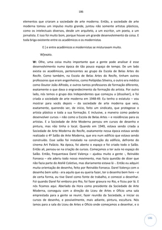 186
186
elementos que criaram a sociedade de arte moderna. Então, a sociedade de arte
moderna tomou um impulso muito grande, juntou não somente artistas plásticos,
como os intelectuais diversos, desde um arquiteto, a um escritor, um poeta, a um
jornalista. E isso foi muito bom, porque houve um grande desenvolvimento da coisa. E
toda briga existente entre os acadêmicos e os modernistas
E [ e entre acadêmicos e modernistas se misturavam muito.
W[exato.
W: Olhe, uma coisa muito importante que a gente pode analisar é esse
desenvolvimento numa época de tão pouco espaço de tempo. De um lado
existia os acadêmicos, pertencentes ao grupo da Escola de Belas Artes do
Recife. Como também, na Escola de Belas Artes do Recife, tinham outros
professores que eram engenheiros, como Pelópidas Silveira, o outro era médico
como Doutor João Alfredo, e outros tantos professores de formação diferente,
exatamente o que dava o engrandecimento da formação do artista. Por outro
lado, nós temos o grupo dos Independentes que começou a (dissolver), e foi
criada a sociedade de arte moderna em 1948-49. Eu tenho o estatuto – vou
mostrar para vocês depois – da sociedade de arte moderna que veio,
exatamente, querendo ser, de início, feito um sindicato, que protegesse o
artista plástico e toda a sua formação. E inclusive, a maneira como poderia
desenvolver cursos – não como a Escola de Belas Artes – e residências para os
artistas. E a Sociedade de Arte Moderna pensou em cursos de desenho e
pintura, mas não tinha o local. Quando em 1949, estava sendo criada a
Sociedade de Arte Moderna do Recife, exatamente nessa época estava sendo
realizado o 4º Salão de Arte Moderna, que era num edifício que estava sendo
construído. Esse salão foi instalado na construção do edifício, defronte do
cinema Art Palácio. Na época, foi aberto o espaço e foi criado todo o Salão.
Então ali, pensou-se na criação de cursos. Começamos a ter aula no espaço do
Salão. Então, frequentava Darel Valença – ajudou muito a gente -, Reinaldo
Fonseca – ele aderiu todo nosso movimento, mas fazia questão de dizer que
não fazia parte do Ateliê Coletivo, mas diariamente estava lá -. Então eu adquiri
muita orientação de desenho, feito por Reinaldo Fonseca. Darel Valença com o
desenho bem solto - era aquilo que eu queria fazer, ter o desenho bem livre – e
de certa forma, eu tive Darel como fonte de trabalho, e comecei a desenhar.
Foi quando Darel foi embora pro Rio, foi fazer gravura no Rio, e ficou por lá. E
nós ficamos aqui. Aberlado da Hora como presidente da Sociedade de Arte
Moderna, conseguiu com a direção do Liceu de Artes e Ofício uma sala
emprestada para a gente se reunir, fazer reunião da Sociedade, e iniciar os
cursos de desenho, e possivelmente, mais adiante, pintura, escultura. Nós
íamos para a sala do Liceu de Artes e Oficio onde começamos a desenhar, e o
 