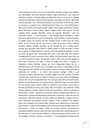 187
187
curso começou a crescer. O curso, inicialmente, começou comigo, com Ionaldo,
com Wellington, com Ivan Carneiro, depois surgiu Corbiniano. E por causa da
influência política, a direção pediu pra Abelardo retirar o curso de lá. Porque
estavam dizendo que a gente estava fazendo uma (sala) comunista. Não havia
nada de partidos, nem se falava de política. Se conversava normalmente, como
se conversa a qualquer hora. (Evidentemente) tinham uns mais (aficionados).
Mas, assim mesmo, não existia aquele negócio de partidos comunistas. Existia a
gente desenhar e querer pintar, aquele negócio todo. Tanto que ali um dia
chegava Darel, chegava Reinaldo, outro dia Augusto Reinaldo – que era
arquiteto e pintor -, e outros tantos ... Lula Cardoso Ayres também ia. Sabia
que tinha aquela turma e ia para lá conversar. Como também, a gente começou
a receber visitas de pintores de fora. Recebia muito a visita aqui de Carlos
Scliar, do Rio Grande do Sul, que tinha o clube da gravura. Vinha também
Danúbio Villamil, também gravador do Rio Grande do Sul, e outros tantos
artistas que passavam pelo Recife e faziam ponto no Liceu de Artes e Ofício
com a gente. E então começou a dar um certa enciumada na direção, e houve
um fluxo de gente bem interessada (em arte). Coisa que eles não estavam
conseguindo no curso normal do Liceu. Então, nós fomos postos para fora, na
rua, como cachorros vadios. De repente surgiu a ideia “por que não alugamos
uma casa? Fazemos uma cota, e cada um paga uma coisa, o aluguel, os
impostos, compra material. Vamos ver com o deputado fulano de tal, o
vereador sicrano de tal para ver se consegue uma verba”. A Sociedade já tinha
sido registrada em cartório, já tinha todo o estatuto pronto e tudo aprovado e
publicado em cartório – eu tenho este estatuto comigo-. Então o que
aconteceu, surgiu a ideia de fazer um ateliê, alugar uma sala. E saímos correndo
o Recife todo a procura de um salão. E achamos uma casa na Rua da Soledade,
número 57. Era um casarão belíssimo. Era uma casa que tinha uma porta e três
janelas. Um portão grande, um quintal imenso, cheio de frutas, era uma beleza,
era um paraíso para a gente. Então ali, Abelardo trouxe barro, trouxe gesso,
levamos cavaletes da nossa casa, tinta, cada um levava o seu material e todo
mundo começou a pintar. Cada um tinha sua experiência, cada um começou a
desenvolver, a olhar, a observar e conversar. Discutir porquê você fazia isso ou
aquilo outro. Porque você desenhava desse jeito e não desse. Cada um com sua
experiência. Não tinha estrela. A única estrela era Abelardo. E alguns de fora,
como Brennand que sempre visitava a gente. Tinha o próprio Lula Cardoso
Ayres, que chegava lá do mesmo jeito, sempre muito aberto para a discussão,
para orientar. E como tinha também outros alunos da Escola de Belas Artes que
começaram a aderir ao Ateliê. Tinha um grande escultor pernambucano
chamado Armando Lacerda. Lutei com ele muitas fazer para a gente desenhar e
ele não dava um traço. Ele dizia “Wilton, eu não sei desenhar, não sei pintar. Eu
só sei pegar no barro e levantar a escultura. ”. E que grandeza ela desenvolvia
 