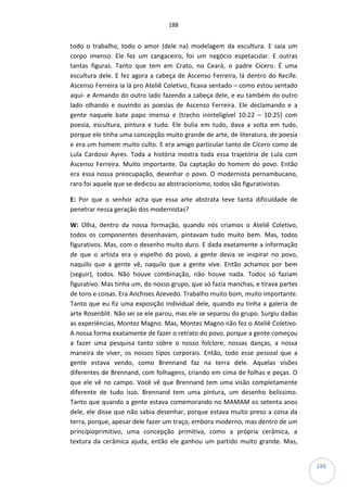 188
188
todo o trabalho, todo o amor (dele na) modelagem da escultura. E saia um
corpo imenso. Ele fez um cangaceiro, foi um negócio espetacular. E outras
tantas figuras. Tanto que tem em Crato, no Ceará, o padre Cícero. É uma
escultura dele. E fez agora a cabeça de Ascenso Ferreira, lá dentro do Recife.
Ascenso Ferreira ia lá pro Ateliê Coletivo, ficava sentado – como estou sentado
aqui- e Armando do outro lado fazendo a cabeça dele, e eu também do outro
lado olhando e ouvindo as poesias de Ascenso Ferreira. Ele declamando e a
gente naquele bate papo imenso e (trecho ininteligível 10:22 – 10:25) com
poesia, escultura, pintura e tudo. Ele bulia em tudo, dava a volta em tudo,
porque ele tinha uma concepção muito grande de arte, de literatura, de poesia
e era um homem muito culto. E era amigo particular tanto de Cícero como de
Lula Cardoso Ayres. Toda a história mostra toda essa trajetória de Lula com
Ascenso Ferreira. Muito importante. Da captação do homem do povo. Então
era essa nossa preocupação, desenhar o povo. O modernista pernambucano,
raro foi aquele que se dedicou ao abstracionismo, todos são figurativistas.
E: Por que o senhor acha que essa arte abstrata teve tanta dificuldade de
penetrar nessa geração dos modernistas?
W: Olha, dentro da nossa formação, quando nós criamos o Ateliê Coletivo,
todos os componentes desenhavam, pintavam tudo muito bem. Mas, todos
figurativos. Mas, com o desenho muito duro. E dada exatamente a informação
de que o artista era o espelho do povo, a gente devia se inspirar no povo,
naquilo que a gente vê, naquilo que a gente vive. Então achamos por bem
(seguir), todos. Não houve combinação, não houve nada. Todos só faziam
figurativo. Mas tinha um, do nosso grupo, que só fazia manchas, e tirava partes
de tons e coisas. Era Anchises Azevedo. Trabalho muito bom, muito importante.
Tanto que eu fiz uma exposição individual dele, quando eu tinha a galeria de
arte Rosenblit. Não sei se ele parou, mas ele se separou do grupo. Surgiu dadas
as experiências, Montez Magno. Mas, Montez Magno não fez o Ateliê Coletivo.
A nossa forma exatamente de fazer o retrato do povo, porque a gente começou
a fazer uma pesquisa tanto sobre o nosso folclore, nossas danças, a nossa
maneira de viver, os nossos tipos corporais. Então, todo esse pessoal que a
gente estava vendo, como Brennand faz na terra dele. Aquelas visões
diferentes de Brennand, com folhagens, criando em cima de folhas e peças. O
que ele vê no campo. Você vê que Brennand tem uma visão completamente
diferente de tudo isso. Brennand tem uma pintura, um desenho belíssimo.
Tanto que quando a gente estava comemorando no MAMAM os setenta anos
dele, ele disse que não sabia desenhar, porque estava muito preso a coisa da
terra, porque, apesar dele fazer um traço, embora moderno, mas dentro de um
princípioprimitivo, uma concepção primitiva, como a própria cerâmica, a
textura da cerâmica ajuda, então ele ganhou um partido muito grande. Mas,
 