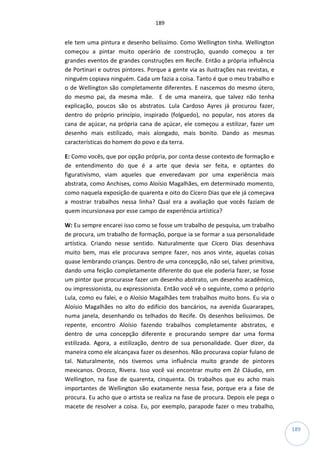 189
189
ele tem uma pintura e desenho belíssimo. Como Wellington tinha. Wellington
começou a pintar muito operário de construção, quando começou a ter
grandes eventos de grandes construções em Recife. Então a própria influência
de Portinari e outros pintores. Porque a gente via as ilustrações nas revistas, e
ninguém copiava ninguém. Cada um fazia a coisa. Tanto é que o meu trabalho e
o de Wellington são completamente diferentes. E nascemos do mesmo útero,
do mesmo pai, da mesma mãe. E de uma maneira, que talvez não tenha
explicação, poucos são os abstratos. Lula Cardoso Ayres já procurou fazer,
dentro do próprio princípio, inspirado (folguedo), no popular, nos atores da
cana de açúcar, na própria cana de açúcar, ele começou a estilizar, fazer um
desenho mais estilizado, mais alongado, mais bonito. Dando as mesmas
características do homem do povo e da terra.
E: Como vocês, que por opção própria, por conta desse contexto de formação e
de entendimento do que é a arte que devia ser feita, e optantes do
figurativismo, viam aqueles que enveredavam por uma experiência mais
abstrata, como Anchises, como Aloísio Magalhães, em determinado momento,
como naquela exposição de quarenta e oito do Cícero Dias que ele já começava
a mostrar trabalhos nessa linha? Qual era a avaliação que vocês faziam de
quem incursionava por esse campo de experiência artística?
W: Eu sempre encarei isso como se fosse um trabalho de pesquisa, um trabalho
de procura, um trabalho de formação, porque ia se formar a sua personalidade
artística. Criando nesse sentido. Naturalmente que Cícero Dias desenhava
muito bem, mas ele procurava sempre fazer, nos anos vinte, aquelas coisas
quase lembrando crianças. Dentro de uma concepção, não sei, talvez primitiva,
dando uma feição completamente diferente do que ele poderia fazer, se fosse
um pintor que procurasse fazer um desenho abstrato, um desenho acadêmico,
ou impressionista, ou expressionista. Então você vê o seguinte, como o próprio
Lula, como eu falei, e o Aloísio Magalhães tem trabalhos muito bons. Eu via o
Aloísio Magalhães no alto do edifício dos bancários, na avenida Guararapes,
numa janela, desenhando os telhados do Recife. Os desenhos belíssimos. De
repente, encontro Aloísio fazendo trabalhos completamente abstratos, e
dentro de uma concepção diferente e procurando sempre dar uma forma
estilizada. Agora, a estilização, dentro de sua personalidade. Quer dizer, da
maneira como ele alcançava fazer os desenhos. Não procurava copiar fulano de
tal. Naturalmente, nós tivemos uma influência muito grande de pintores
mexicanos. Orozco, Rivera. Isso você vai encontrar muito em Zé Cláudio, em
Wellington, na fase de quarenta, cinquenta. Os trabalhos que eu acho mais
importantes de Wellington são exatamente nessa fase, porque era a fase de
procura. Eu acho que o artista se realiza na fase de procura. Depois ele pega o
macete de resolver a coisa. Eu, por exemplo, parapode fazer o meu trabalho,
 