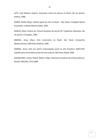 19
19
LEITE, José Roberto Teixeira. Dicionário crítico da pintura no Brasil. Rio de Janeiro:
Artlivre, 1988.
ZANINI, Walter (Org.). História geral da arte no Brasil – São Paulo: Fundação Djalma
Guimarães: Instituto Moreira Salles, 1983.
ARAÚJO, Olívio Tavares de. Pintura brasileira do século XX: Trajetórias relevantes. Rio
de Janeiro: 4 Estações, 1998.
AMARAL, Aracy (Org.). Arte construtiva no Brasil. São Paulo: Companhia
Melhoramentos; DBA Artes Gráficas, 1998.
AMARAL, Aracy. Arte pra quê?:a preocupação social na arte brasileira 1930-1970:
subsídio para uma história social da arte no Brasil. São Paulo: Nobel, 1984.
CAVAALCANTI, Carlos; AYALA, Walmir, (Org.). Dicionário brasileiro de artistas plásticos.
Brasília: MEC/INL, 1973-1980.
 