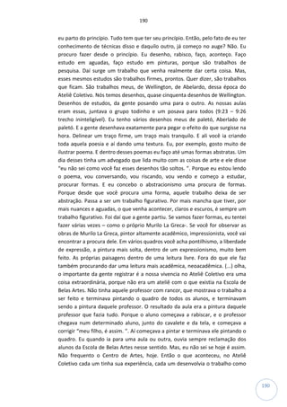190
190
eu parto do princípio. Tudo tem que ter seu princípio. Então, pelo fato de eu ter
conhecimento de técnicas disso e daquilo outro, já começo no auge? Não. Eu
procuro fazer desde o princípio. Eu desenho, rabisco, faço, aconteço. Faço
estudo em aguadas, faço estudo em pinturas, porque são trabalhos de
pesquisa. Daí surge um trabalho que venha realmente dar certa coisa. Mas,
esses mesmos estudos são trabalhos firmes, prontos. Quer dizer, são trabalhos
que ficam. São trabalhos meus, de Wellington, de Abelardo, dessa época do
Ateliê Coletivo. Nós temos desenhos, quase cinquenta desenhos de Wellington.
Desenhos de estudos, da gente posando uma para o outro. As nossas aulas
eram essas, juntava o grupo todinho e um posava para todos (9:23 – 9:26
trecho ininteligível). Eu tenho vários desenhos meus de paletó, Aberlado de
paletó. E a gente desenhava exatamente para pegar o efeito do que surgisse na
hora. Delinear um traço firme, um traço mais tranquilo. E ali você ia criando
toda aquela poesia e aí dando uma textura. Eu, por exemplo, gosto muito de
ilustrar poema. E dentro desses poemas eu faço até umas formas abstratas. Um
dia desses tinha um advogado que lida muito com as coisas de arte e ele disse
“eu não sei como você faz esses desenhos tão soltos. ”. Porque eu estou lendo
o poema, vou conversando, vou riscando, vou vendo e começo a estudar,
procurar formas. E eu concebo o abstracionismo uma procura de formas.
Porque desde que você procura uma forma, aquele trabalho deixa de ser
abstração. Passa a ser um trabalho figurativo. Por mais mancha que tiver, por
mais nuances e aguadas, o que venha acontecer, claros e escuros, é sempre um
trabalho figurativo. Foi daí que a gente partiu. Se vamos fazer formas, eu tentei
fazer várias vezes – como o próprio Murilo La Greca-. Se você for observar as
obras de Murilo La Greca, pintor altamente acadêmico, impressionista, você vai
encontrar a procura dele. Em vários quadros você acha pontilhismo, a liberdade
de expressão, a pintura mais solta, dentro de um expressionismo, muito bem
feito. As próprias paisagens dentro de uma leitura livre. Fora do que ele faz
também procurando dar uma leitura mais acadêmica, neoacadêmica. (...) olha,
o importante da gente registrar é a nossa vivencia no Ateliê Coletivo era uma
coisa extraordinária, porque não era um ateliê com o que existia na Escola de
Belas Artes. Não tinha aquele professor com rancor, que mostrava o trabalho a
ser feito e terminava pintando o quadro de todos os alunos, e terminavam
sendo a pintura daquele professor. O resultado da aula era a pintura daquele
professor que fazia tudo. Porque o aluno começava a rabiscar, e o professor
chegava num determinado aluno, junto do cavalete e da tela, e começava a
corrigir “meu filho, é assim. ”. Aí começava a pintar e terminava ele pintando o
quadro. Eu quando ia para uma aula ou outra, ouvia sempre reclamação dos
alunos da Escola de Belas Artes nesse sentido. Mas, eu não sei se hoje é assim.
Não frequento o Centro de Artes, hoje. Então o que aconteceu, no Ateliê
Coletivo cada um tinha sua experiência, cada um desenvolvia o trabalho como
 
