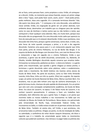 191
191
ele se fazia, como pensava fazer, como projetava a coisa. Então, ali começava-
se a discutir. Então, no momento que estava fazendo, assava um pintor colega
dele e dizia “rapaz, você podia fazer assim, assim, assim.”. Você podia pintar,
podia melhorar, dava uma sugestão. Aí o camarada terminava dizendo “não,
não quero isso desse jeito. ”. E começava a ter uma discussão, uma polêmica
nesse sentido. Então, era engraçado da gente ver um pintor abstrato, num
ambiente desse, desenvolver um trabalho que eu chegasse para dar opinião,
como no caso de Anchises e tantos outros que eu não lembro o nome, que
começaram a fazer qualquer coisa abstrata. Mas, era muito bom, porque essa
discussão não era programada. Era uma discussão muito sadia que aparecia na
hora da execução que a e b estavam desenhando. Então o que aconteceu, essa
discussão não tinha hora, porque a gente conversava, vamos dizer, à noite, seis,
sete horas da noite quando começava a pintar, e ia até o dia seguinte
discutindo. Fazíamos uma pausa para ir a um restaurante popular que tinha
mais perto, junto do cinema Politeama, na rua de Barão São Borges. E na
esquina da Barão de São Borges com Gervásio Pires, com José de Alencar tinha
o restaurante e logo em seguida era o cinema Politeama. Então o que
aconteceu, a gente saia do ateliê discutindo, conversando. Eu, Abelardo, Zé
Cláudio, Ionaldo Wellington discutindo aquela conversa que envolvia todos.
Entravamos na restaurante, pedíamos ao dono – o dono era italiano – e a gente
pedia uma macarronada, que quando a gente chegava já estava pronta, e
terminava a gente discutindo sobre artes plásticas, sobre o academicismo,
sobre todo o movimento. No Ateliê Coletivo nós tivemos vários alunos da
Escola de Belas Artes. Na parte de escultura, como eu falei tinha Armando
Lacerda, tinha Rosa, tinha uns três ou quatro. (Eles) iam surgindo. De repente
surgiu um pintor da Escola Nacional de Belas Artes, Marius Lauritzen Bern. Era
brasileiro, mas os pais dele tinham uma raça de cachorro dinamarquês. E a
gente brincava muito, chamava ele pelo apelido de dinamarquês. Era um pintor
que veio com uma concepção completamente acadêmica, da Escola de Belas
Artes. Era aluno de Lazzarini, na época. E ele falava muito de Lazzarini, e eu
conheci Lazzarini pessoalmente. E começou a fazer uns trabalhos bem
estilizados, bem diferentes dos que a gente fazia. E chegou a um ponto que
reunimos todos os nossos trabalhos e nos inscrevemos no Salão que era
realizado no Museu do Estado de Pernambuco. Nessa época, era patrocinado
pela Universidade do Recife, hoje, Universidade Federal. Então, nos
inscrevemos no Salão, e o Salão estava viciado em só permear artistas da Escola
de Belas Artes. Também só existia eles, né? Então, o que aconteceu, nós
arrancamos todos os prêmios. Chegou ao ponto, no dia da instalação do Salão,
na solenidade, a conferência do reitor doutor Joaquim Amazonas, ele disse o
seguinte que é o trabalho da universidade apoiar todos os movimentos
culturais que poderiam acontecer, mas retirava e ia pagar todos os prêmios dos
 