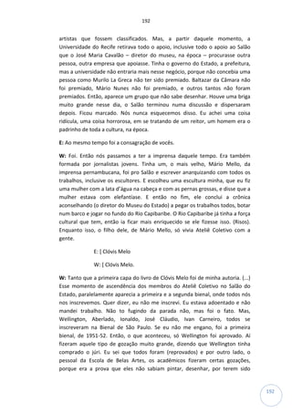 192
192
artistas que fossem classificados. Mas, a partir daquele momento, a
Universidade do Recife retirava todo o apoio, inclusive todo o apoio ao Salão
que o José Maria Cavalão – diretor do museu, na época – procurasse outra
pessoa, outra empresa que apoiasse. Tinha o governo do Estado, a prefeitura,
mas a universidade não entraria mais nesse negócio, porque não concebia uma
pessoa como Murilo La Greca não ter sido premiado. Baltazar da Câmara não
foi premiado, Mário Nunes não foi premiado, e outros tantos não foram
premiados. Então, aparece um grupo que não sabe desenhar. Houve uma briga
muito grande nesse dia, o Salão terminou numa discussão e dispersaram
depois. Ficou marcado. Nós nunca esquecemos disso. Eu achei uma coisa
ridícula, uma coisa horrorosa, em se tratando de um reitor, um homem era o
padrinho de toda a cultura, na época.
E: Ao mesmo tempo foi a consagração de vocês.
W: Foi. Então nós passamos a ter a imprensa daquele tempo. Era também
formada por jornalistas jovens. Tinha um, o mais velho, Mário Mello, da
imprensa pernambucana, foi pro Salão e escrever anarquizando com todos os
trabalhos, inclusive os escultores. E escolheu uma escultura minha, que eu fiz
uma mulher com a lata d’água na cabeça e com as pernas grossas, e disse que a
mulher estava com elefantíase. E então no fim, ele conclui a crônica
aconselhando (o diretor do Museu do Estado) a pegar os trabalhos todos, botar
num barco e jogar no fundo do Rio Capibaribe. O Rio Capibaribe já tinha a força
cultural que tem, então ia ficar mais enriquecido se ele fizesse isso. (Risos).
Enquanto isso, o filho dele, de Mário Mello, só vivia Ateliê Coletivo com a
gente.
E: [ Clóvis Melo
W: [ Clóvis Melo.
W: Tanto que a primeira capa do livro de Clóvis Melo foi de minha autoria. (...)
Esse momento de ascendência dos membros do Ateliê Coletivo no Salão do
Estado, paralelamente aparecia a primeira e a segunda bienal, onde todos nós
nos inscrevemos. Quer dizer, eu não me inscrevi. Eu estava adoentado e não
mandei trabalho. Não to fugindo da parada não, mas foi o fato. Mas,
Wellington, Aberlado, Ionaldo, José Cláudio, Ivan Carneiro, todos se
inscreveram na Bienal de São Paulo. Se eu não me engano, foi a primeira
bienal, de 1951-52. Então, o que aconteceu, só Wellington foi aprovado. Aí
fizeram aquele tipo de gozação muito grande, dizendo que Wellington tinha
comprado o júri. Eu sei que todos foram (reprovados) e por outro lado, o
pessoal da Escola de Belas Artes, os acadêmicos fizeram certas gozações,
porque era a prova que eles não sabiam pintar, desenhar, por terem sido
 