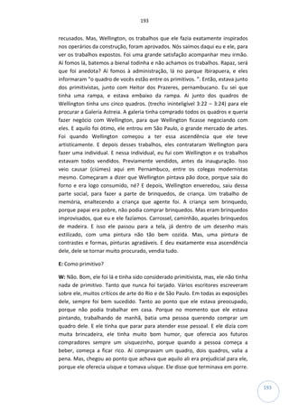193
193
recusados. Mas, Wellington, os trabalhos que ele fazia exatamente inspirados
nos operários da construção, foram aprovados. Nós saímos daqui eu e ele, para
ver os trabalhos expostos. Foi uma grande satisfação acompanhar meu irmão.
Aí fomos lá, batemos a bienal todinha e não achamos os trabalhos. Rapaz, será
que foi anedota? Aí fomos à administração, lá no parque Ibirapuera, e eles
informaram “o quadro de vocês estão entre os primitivos. ”. Então, estava junto
dos primitivistas, junto com Heitor dos Prazeres, pernambucano. Eu sei que
tinha uma rampa, e estava embaixo da rampa. Ai junto dos quadros de
Wellington tinha uns cinco quadros. (trecho ininteligível 3:22 – 3:24) para ele
procurar a Galeria Astreia. A galeria tinha comprado todos os quadros e queria
fazer negócio com Wellington, para que Wellington ficasse negociando com
eles. E aquilo foi ótimo, ele entrou em São Paulo, o grande mercado de artes.
Foi quando Wellington começou a ter essa ascendência que ele teve
artisticamente. E depois desses trabalhos, eles contrataram Wellington para
fazer uma individual. E nessa individual, eu fui com Wellington e os trabalhos
estavam todos vendidos. Previamente vendidos, antes da inauguração. Isso
veio causar (ciúmes) aqui em Pernambuco, entre os colegas modernistas
mesmo. Começaram a dizer que Wellington pintava pão doce, porque saia do
forno e era logo consumido, né? E depois, Wellington enveredou, saiu dessa
parte social, para fazer a parte de brinquedos, de criança. Um trabalho de
memória, enaltecendo a criança que agente foi. A criança sem brinquedo,
porque papai era pobre, não podia comprar brinquedos. Mas eram brinquedos
improvisados, que eu e ele fazíamos. Carrossel, caminhão, aqueles brinquedos
de madeira. E isso ele passou para a tela, já dentro de um desenho mais
estilizado, com uma pintura não tão bem cozida. Mas, uma pintura de
contrastes e formas, pinturas agradáveis. E deu exatamente essa ascendência
dele, dele se tornar muito procurado, vendia tudo.
E: Como primitivo?
W: Não. Bom, ele foi lá e tinha sido considerado primitivista, mas, ele não tinha
nada de primitivo. Tanto que nunca foi tarjado. Vários escritores escreveram
sobre ele, muitos críticos de arte do Rio e de São Paulo. Em todas as exposições
dele, sempre foi bem sucedido. Tanto ao ponto que ele estava preocupado,
porque não podia trabalhar em casa. Porque no momento que ele estava
pintando, trabalhando de manhã, batia uma pessoa querendo comprar um
quadro dele. E ele tinha que parar para atender esse pessoal. E ele dizia com
muita brincadeira, ele tinha muito bom humor, que oferecia aos futuros
compradores sempre um uisquezinho, porque quando a pessoa começa a
beber, começa a ficar rico. Aí compravam um quadro, dois quadros, valia a
pena. Mas, chegou ao ponto que achava que aquilo ali era prejudicial para ele,
porque ele oferecia uísque e tomava uísque. Ele disse que terminava em porre.
 