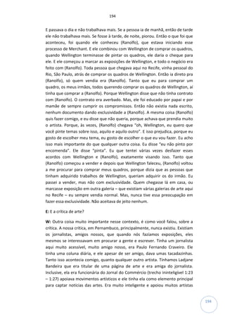 194
194
E passava o dia e não trabalhava mais. Se a pessoa ia de manhã, então de tarde
ele não trabalhava mais. Se fosse à tarde, de noite, piorou. Então o que foi que
aconteceu, foi quando ele conheceu (Ranolfo), que estava iniciando esse
processo de Merchant. E ele combinou com Wellington de comprar os quadros,
quando Wellington terminasse de pintar os quadros, ele daria o cheque para
ele. E ele começou a marcar as exposições de Wellington, e todo o negócio era
feito com (Ranolfo). Toda pessoa que chegava aqui no Recife, vinha pessoal do
Rio, São Paulo, atrás de comprar os quadros de Wellington. Então ia direto pra
(Ranolfo), só quem vendia era (Ranolfo). Tanto que eu para comprar um
quadro, os meus irmãos, todos querendo comprar os quadros de Wellington, aí
tinha que comprar a (Ranolfo). Porque Wellington disse que não tinha contrato
com (Ranolfo). O contrato era averbado. Mas, ele foi educado por papai e por
mamãe de sempre cumprir os compromissos. Então não existia nada escrito,
nenhum documento dando exclusividade a (Ranolfo). A mesma coisa (Ranolfo)
quis fazer comigo, e eu disse que não queria, porque achava que prendia muito
o artista. Porque, às vezes, (Ranolfo) chegava “oh, Wellington, eu quero que
você pinte temas sobre isso, aquilo e aquilo outro”. E isso prejudica, porque eu
gosto de escolher meu tema, eu gosto de escolher o que eu vou fazer. Eu acho
isso mais importante do que qualquer outra coisa. Eu disse “eu não pinto por
encomenda”. Ele disse “pinta”. Eu que tentei várias vezes desfazer esses
acordos com Wellington e (Ranolfo), exatamente visando isso. Tanto que
(Ranolfo) começou a vender e depois que Wellington faleceu, (Ranolfo) voltou
a me procurar para comprar meus quadros, porque dizia que as pessoas que
tinham adquirido trabalhos de Wellington, queriam adquirir os do irmão. Eu
passei a vender, mas não com exclusividade. Quem chegasse lá em casa, ou
marcasse exposição em outra galeria – que existiam várias galerias de arte aqui
no Recife – eu sempre vendia normal. Mas, nunca tive essa preocupação em
fazer essa exclusividade. Não aceitava de jeito nenhum.
E: E a crítica de arte?
W: Outra coisa muito importante nesse contexto, é como você falou, sobre a
crítica. A nossa crítica, em Pernambuco, principalmente, nunca existiu. Existiam
os jornalistas, amigos nossos, que quando nós fazíamos exposições, eles
mesmos se interessavam em procurar a gente e escrever. Tinha um jornalista
aqui muito acessível, muito amigo nosso, era Paulo Fernando Craveiro. Ele
tinha uma coluna diária, e ele apesar de ser amigo, dava umas tacadazinhas.
Tanto isso acontecia comigo, quanto qualquer outro artista. Tínhamos Ladjane
Bandeira que era titular de uma página de arte e era amiga do jornalista.
Inclusive, ela era funcionária do Jornal do Commércio (trecho ininteligível 1:23
– 1:27) apoiava movimentos artísticos e ele tinha ela como elemento principal
para captar notícias das artes. Era muito inteligente e apoiou muitos artistas
 