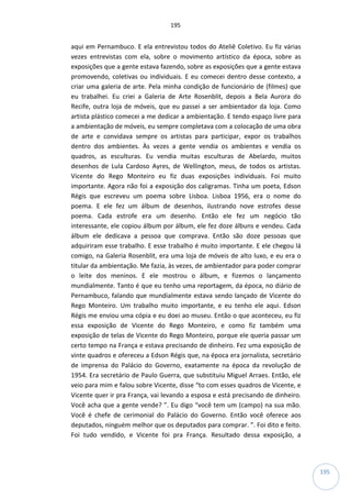 195
195
aqui em Pernambuco. E ela entrevistou todos do Ateliê Coletivo. Eu fiz várias
vezes entrevistas com ela, sobre o movimento artístico da época, sobre as
exposições que a gente estava fazendo, sobre as exposições que a gente estava
promovendo, coletivas ou individuais. E eu comecei dentro desse contexto, a
criar uma galeria de arte. Pela minha condição de funcionário de (filmes) que
eu trabalhei. Eu criei a Galeria de Arte Rosenblit, depois a Bela Aurora do
Recife, outra loja de móveis, que eu passei a ser ambientador da loja. Como
artista plástico comecei a me dedicar a ambientação. E tendo espaço livre para
a ambientação de móveis, eu sempre completava com a colocação de uma obra
de arte e convidava sempre os artistas para participar, expor os trabalhos
dentro dos ambientes. Às vezes a gente vendia os ambientes e vendia os
quadros, as esculturas. Eu vendia muitas esculturas de Abelardo, muitos
desenhos de Lula Cardoso Ayres, de Wellington, meus, de todos os artistas.
Vicente do Rego Monteiro eu fiz duas exposições individuais. Foi muito
importante. Agora não foi a exposição dos caligramas. Tinha um poeta, Edson
Régis que escreveu um poema sobre Lisboa. Lisboa 1956, era o nome do
poema. E ele fez um álbum de desenhos, ilustrando nove estrofes desse
poema. Cada estrofe era um desenho. Então ele fez um negócio tão
interessante, ele copiou álbum por álbum, ele fez doze álbuns e vendeu. Cada
álbum ele dedicava a pessoa que comprava. Então são doze pessoas que
adquiriram esse trabalho. E esse trabalho é muito importante. E ele chegou lá
comigo, na Galeria Rosenblit, era uma loja de móveis de alto luxo, e eu era o
titular da ambientação. Me fazia, às vezes, de ambientador para poder comprar
o leite dos meninos. E ele mostrou o álbum, e fizemos o lançamento
mundialmente. Tanto é que eu tenho uma reportagem, da época, no diário de
Pernambuco, falando que mundialmente estava sendo lançado de Vicente do
Rego Monteiro. Um trabalho muito importante, e eu tenho ele aqui. Edson
Régis me enviou uma cópia e eu doei ao museu. Então o que aconteceu, eu fiz
essa exposição de Vicente do Rego Monteiro, e como fiz também uma
exposição de telas de Vicente do Rego Monteiro, porque ele queria passar um
certo tempo na França e estava precisando de dinheiro. Fez uma exposição de
vinte quadros e ofereceu a Edson Régis que, na época era jornalista, secretário
de imprensa do Palácio do Governo, exatamente na época da revolução de
1954. Era secretário de Paulo Guerra, que substituiu Miguel Arraes. Então, ele
veio para mim e falou sobre Vicente, disse “to com esses quadros de Vicente, e
Vicente quer ir pra França, vai levando a esposa e está precisando de dinheiro.
Você acha que a gente vende? ”. Eu digo “você tem um (campo) na sua mão.
Você é chefe de cerimonial do Palácio do Governo. Então você oferece aos
deputados, ninguém melhor que os deputados para comprar. ”. Foi dito e feito.
Foi tudo vendido, e Vicente foi pra França. Resultado dessa exposição, a
 