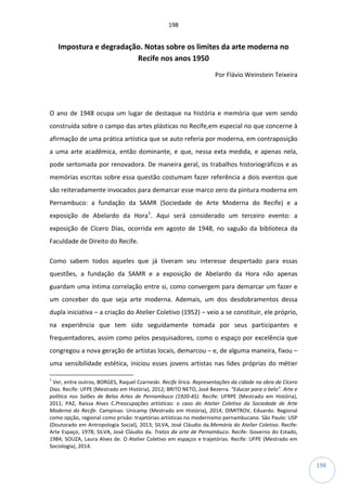 198
198
Impostura e degradação. Notas sobre os limites da arte moderna no
Recife nos anos 1950
Por Flávio Weinstein Teixeira
O ano de 1948 ocupa um lugar de destaque na história e memória que vem sendo
construída sobre o campo das artes plásticas no Recife,em especial no que concerne à
afirmação de uma prática artística que se auto referia por moderna, em contraposição
a uma arte acadêmica, então dominante, e que, nessa exta medida, e apenas nela,
pode sertomada por renovadora. De maneira geral, os trabalhos historiográficos e as
memórias escritas sobre essa questão costumam fazer referência a dois eventos que
são reiteradamente invocados para demarcar esse marco zero da pintura moderna em
Pernambuco: a fundação da SAMR (Sociedade de Arte Moderna do Recife) e a
exposição de Abelardo da Hora1
. Aqui será considerado um terceiro evento: a
exposição de Cícero Dias, ocorrida em agosto de 1948, no saguão da biblioteca da
Faculdade de Direito do Recife.
Como sabem todos aqueles que já tiveram seu interesse despertado para essas
questões, a fundação da SAMR e a exposição de Abelardo da Hora não apenas
guardam uma íntima correlação entre si, como convergem para demarcar um fazer e
um conceber do que seja arte moderna. Ademais, um dos desdobramentos dessa
dupla iniciativa – a criação do Atelier Coletivo (1952) – veio a se constituir, ele próprio,
na experiência que tem sido seguidamente tomada por seus participantes e
frequentadores, assim como pelos pesquisadores, como o espaço por excelência que
congregou a nova geração de artistas locais, demarcou – e, de alguma maneira, fixou –
uma sensibilidade estética, iniciou esses jovens artistas nas lides próprias do métier
1
Ver, entre outros, BORGES, Raquel Czarneski. Recife lírica. Representações da cidade na obra de Cícero
Dias. Recife: UFPE (Mestrado em História), 2012; BRITO NETO, José Bezerra. “Educar para o belo”. Arte e
política nos Salões de Belas Artes de Pernambuco (1920-45). Recife: UFRPE (Mestrado em História),
2011; PAZ, Raissa Alves C.Preocupações artísticas: o caso do Atelier Coletivo da Sociedade de Arte
Moderna do Recife. Campinas: Unicamp (Mestrado em História), 2014; DIMITROV, Eduardo. Regional
como opção, regional como prisão: trajetórias artísticas no modernismo pernambucano. São Paulo: USP
(Doutorado em Antropologia Social), 2013; SILVA, José Cláudio da.Memória do Atelier Coletivo. Recife:
Arte Espaço, 1978; SILVA, José Cláudio da. Tratos da arte de Pernambuco. Recife: Governo do Estado,
1984; SOUZA, Laura Alves de. O Atelier Coletivo em espaços e trajetórias. Recife: UFPE (Mestrado em
Sociologia), 2014.
 