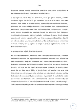 199
199
(escultura, gravura, desenho e pintura) e, para vários deles, serviu de plataforma a
partir da qual se projetaram e granjearam reconhecimento.
A exposição de Cícero Dias, por outro lado, ainda que pouco referida, permite
vislumbrar alguns dos limites do que localmente veio a se ter e admitir como arte
moderna. Com efeito, de maneira análoga à exposição dos modernistas franceses,
promovida por Vicente do Rego Monteiro e Géo-Charles em 1930, cuja dimensão de
escândalo e choque superou de longe a possibilidade de funcionar como estímulo,
como evento provocador de iniciativas outras que pudessem fazer despertar
sensibilidades, interesses e práticas inspiradas em Picasso, Braque e demais artistas
expostos pela primeira vez no Brasil2
, o que vimos com a exposição de Cícero Dias foi
um intenso debate que, na sua reação às incursões abstracionistas do conterrâneo
radicado em Paris, tornou explícito o campo do possível legitimamente aceito em
termos de arte moderna.
A começar por sua própria dimensão de evento.
No dia 04 de junho de 1948, dois meses antes a inauguração da exposição, o Diário de
Pernambuco noticiava que o governador Barbosa Lima Sobrinho havia recebido da
capital da República telegrama informando que a embaixada do Brasil na França havia,
finalmente, autorizado o afastamento de Cícero Dias de suas funções na embaixada
brasileira em Paris, por dois meses, a fim de realizar exposições no Brasil. A partir
desse dia, em base quase diária, os jornais locais irão publicar seja uma nota
informativa, uma entrevista, um artigo opinativo, uma matéria mais extensa, o que for,
tratando ora da persona de CD, ora da natureza e singularidade de seu trabalho, ora de
sua carreira e reconhecimento como artista destacado, ora ainda, evidentemente, dos
arranjos e repercussões de sua exposição.Nenhum artista recebeu tamanha atenção.
Toda uma expectativa foi gestada – e cotidianamente alimentada – ao longo dos três
2
Ver ANJOS JR., Moacir; MORAIS, Jorge Ventura. Picasso 'visita' o Recife: a exposição da Escola de Paris
em março de 1930. Estudos Avançados, vol.12, nº 34, São Paulo/USP, Sept./Dec. 1998.
 
