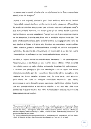 200
200
meses que separam aquela primeira nota, em princípios de junho, do encerramento da
exposição em fins de agosto3
.
Deve-se, a esse propósito, considerar que a vinda de CD ao Recife estava também
relacionada à execução de alguns painéis-murais no recém-inaugurado edifíciosede da
Secretaria da Fazenda – serviço para o qual havia sido contratado pelo governador4
,e
que, num primeiro momento, deu motivo para que os jornais dessem sucessivas
oportunidades de acesso a suas páginas. Fazendo bom uso do generoso espaço que se
lhe foi franqueado, o artista pôde,assim, não só antecipar ao público sua nova fase
como artista (abstracionista), como explanar didática e pedagogicamente acerca de
suas escolhas artísticas, e de como elas deveriam ser apreciadas e compreendidas.
Chama a atenção, já nessas primeiras matérias, o esforço por justificar e assegurar a
legitimidade das escolhas do pintor, sempre em sintonia com o que de mais atual e
contemporâneo se verificava nos centros internacionais da arte moderna.
Por certo, o caloroso debate suscitado em torno da obra de CD, tal como registrado
nos jornais, devia-se ao choque que suas recentes opções estéticas vinham causando
num público pouco – ou nada – afeito a pinturas não figurativas. Daí, podemos supor,
o reiterado tom pedagógico que suas intervenções – ou de alguns dos muitos
intelectuais recrutados para tal – adquiriram, discorrendo sobre a evolução da arte
moderna nas últimas décadas, enquanto que, de outra parte, como veremos,
precisamente em razão da linhagem nobilitadora reivindicada pelo artista,
argumentava-se acerca de sua inequívoca autoridade e legitimidade artística. De sorte
que aos questionamentos e resistências dirigidos à sua arte não cabia outra
constatação do que se tratar da mais lídima manifestação do atraso e provincianismo
daqueles que assim procediam.
3
Durante esse ano de 1948, nove outras exposições foram noticiadas na imprensa. Artistas locais (Daura
Melo, Eliezer Xavier, Baltazar da Câmara), de outras regiões do Brasil (Dakir Parreira, UdoKnoff – alemão
radicado no Brasil), e estrangeiros: tanto com mostras coletivas (pinturas francesas e flamengas,
pintores húngaros), como individuais (Gil Coimbra, Edmond Rouston). Nenhuma delas recebeu mais que
duas ou três menções nos jornais.
4
Eis aí o porquê do telegrama enviado pelo Itamaraty para o governador Barbosa Lima Sobrinho, dando
ciência da liberação de Cícero Dias, funcionário da embaixada em Paris, para vir ao Brasil.
 