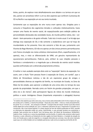 201
201
Antes, porém, de explorar mais detalhadamente esse debate e os termos em que se
deu, parece ser proveitoso referir a um ou dois aspectos que conferem à presença de
CD no Recife e sua exposição um aro seu tanto inusitado.
Certamente que as exposições de arte nunca eram apenas isto. Dirigidas para o
consumo e frequência dos segmentos letrados e cultivados intelectualmente, havia
sempre uma faceta de evento social, de espaço/ocasião para exibição pública de
personalidades destacadas das sociedades locais, do mundo político nativo, dos – soi-
disant – bem-pensantes e de gosto refinado. Tudo isto é muito usual. E se há algo que
distinga essa exposição de CD, é tão somente a exuberância com que tal traço de
mundanidade se fez presente. Para isto concorre o fato de que, juntamente com
Vicente do Rego Monteiro, CD não era apenas um dos únicos pintores pernambucanos
com franca circulação nos meios artísticos internacionais (Paris, especificamente, e lá
apenas), mas, e nisto se diferenciando de VRM, um genuíno representante da
açucarocracia pernambucana. Pode-se, pois, atribuir às suas relações pessoais e
familiares o enredamento e a magnitude que a dimensão de evento social recebeu
quando confrontada com a dimensão propriamente artística.
O melhor e mais acabado exemplo disto está na “exposição” dentro da exposição. Foi
assim, com o título “Cem pessoas foram à exposição de Cícero, em Jundiá”, que o
Diário de Pernambuco noticiou a ida de um expressivo grupo de amigos e
personalidades diversas ao engenho da família, no município de Escada, na Zona da
Mata Sul do estado, para apreciar a exibição de uma única obra no terraço da casa
grande da propriedade. Narrado como um festim de grandes proporções, em que a
obra era o de menos5
, dele participaram figuras de relevo do mundo intelectual,
político e social: Antiógenes Chaves (importante empresário e advogado) Ascenso
5
A matéria não explicita que obra seria essa, mas a tomar pelas dimensões (12m X 2m) e época em que,
de acordo com a matéria, a mesma foi pintada – finais dos anos 1920 –, trata-se, muito provavelmente,
do painel “Eu vi o mundo... ele começava no Recife”. O próprio fato de sequer nomear qual obra estava
sendo objeto de curiosa exibição já é, em si, indicativo suficiente de que o importante na ocasião era o
convescote, não o que estava exposto. É o exato oposto do tom de matéria publicada em 2012, quando
se informava de exposição então em cartaz, ZonaTórrida, e cujo principal atrativo era justamente a
exibição “pela primeira vez no Recife” (sic), da famosa obra. Ver Diário de Pernambuco, 02/04/2012,
Caderno Viver. Jundiá era o nome da propriedade rural da família. A matéria não esclarece sobre quem
financiou o custo referente ao fretamento de dois vagões da Great Western, o traslado da estação de
trem em Escada para a sede do engenho e a recepção oferecida aos convivas, mas não seria insensato
supor que, em conformidade com as tradições patriarcais, tudo correu às expensas da família de CD.
 